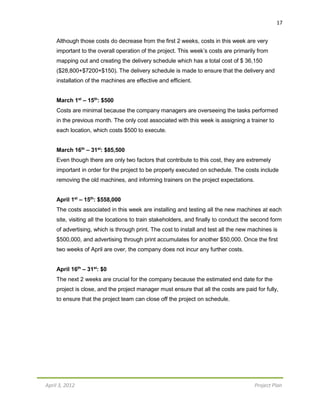 17
April 3, 2012 Project Plan
Although those costs do decrease from the first 2 weeks, costs in this week are very
important to the overall operation of the project. This week’s costs are primarily from
mapping out and creating the delivery schedule which has a total cost of $ 36,150
($28,800+$7200+$150). The delivery schedule is made to ensure that the delivery and
installation of the machines are effective and efficient.
March 1st
– 15th
: $500
Costs are minimal because the company managers are overseeing the tasks performed
in the previous month. The only cost associated with this week is assigning a trainer to
each location, which costs $500 to execute.
March 16th
– 31st
: $85,500
Even though there are only two factors that contribute to this cost, they are extremely
important in order for the project to be properly executed on schedule. The costs include
removing the old machines, and informing trainers on the project expectations.
April 1st
– 15th
: $558,000
The costs associated in this week are installing and testing all the new machines at each
site, visiting all the locations to train stakeholders, and finally to conduct the second form
of advertising, which is through print. The cost to install and test all the new machines is
$500,000, and advertising through print accumulates for another $50,000. Once the first
two weeks of April are over, the company does not incur any further costs.
April 16th
– 31st
: $0
The next 2 weeks are crucial for the company because the estimated end date for the
project is close, and the project manager must ensure that all the costs are paid for fully,
to ensure that the project team can close off the project on schedule.
 