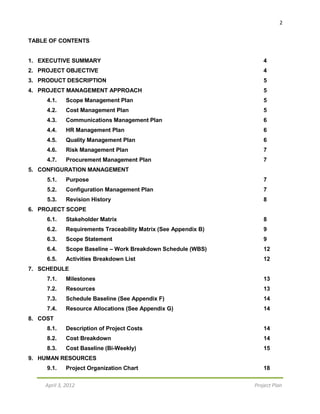 2
April 3, 2012 Project Plan
TABLE OF CONTENTS
1. EXECUTIVE SUMMARY 4
2. PROJECT OBJECTIVE 4
3. PRODUCT DESCRIPTION 5
4. PROJECT MANAGEMENT APPROACH 5
4.1. Scope Management Plan 5
4.2. Cost Management Plan 5
4.3. Communications Management Plan 6
4.4. HR Management Plan 6
4.5. Quality Management Plan 6
4.6. Risk Management Plan 7
4.7. Procurement Management Plan 7
5. CONFIGURATION MANAGEMENT
5.1. Purpose 7
5.2. Configuration Management Plan 7
5.3. Revision History 8
6. PROJECT SCOPE
6.1. Stakeholder Matrix 8
6.2. Requirements Traceability Matrix (See Appendix B) 9
6.3. Scope Statement 9
6.4. Scope Baseline – Work Breakdown Schedule (WBS) 12
6.5. Activities Breakdown List 12
7. SCHEDULE
7.1. Milestones 13
7.2. Resources 13
7.3. Schedule Baseline (See Appendix F) 14
7.4. Resource Allocations (See Appendix G) 14
8. COST
8.1. Description of Project Costs 14
8.2. Cost Breakdown 14
8.3. Cost Baseline (Bi-Weekly) 15
9. HUMAN RESOURCES
9.1. Project Organization Chart 18
 
