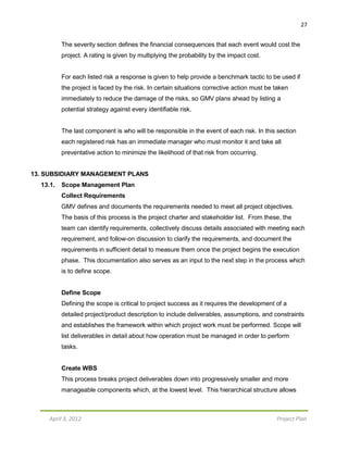 27
April 3, 2012 Project Plan
The severity section defines the financial consequences that each event would cost the
project. A rating is given by multiplying the probability by the impact cost.
For each listed risk a response is given to help provide a benchmark tactic to be used if
the project is faced by the risk. In certain situations corrective action must be taken
immediately to reduce the damage of the risks, so GMV plans ahead by listing a
potential strategy against every identifiable risk.
The last component is who will be responsible in the event of each risk. In this section
each registered risk has an immediate manager who must monitor it and take all
preventative action to minimize the likelihood of that risk from occurring.
13. SUBSIDIARY MANAGEMENT PLANS
13.1. Scope Management Plan
Collect Requirements
GMV defines and documents the requirements needed to meet all project objectives.
The basis of this process is the project charter and stakeholder list. From these, the
team can identify requirements, collectively discuss details associated with meeting each
requirement, and follow-on discussion to clarify the requirements, and document the
requirements in sufficient detail to measure them once the project begins the execution
phase. This documentation also serves as an input to the next step in the process which
is to define scope.
Define Scope
Defining the scope is critical to project success as it requires the development of a
detailed project/product description to include deliverables, assumptions, and constraints
and establishes the framework within which project work must be performed. Scope will
list deliverables in detail about how operation must be managed in order to perform
tasks.
Create WBS
This process breaks project deliverables down into progressively smaller and more
manageable components which, at the lowest level. This hierarchical structure allows
 