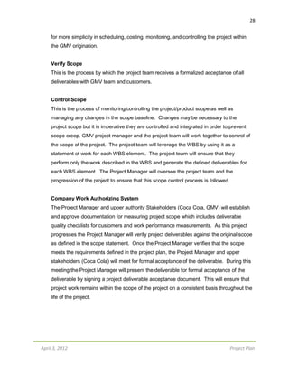 28
April 3, 2012 Project Plan
for more simplicity in scheduling, costing, monitoring, and controlling the project within
the GMV origination.
Verify Scope
This is the process by which the project team receives a formalized acceptance of all
deliverables with GMV team and customers.
Control Scope
This is the process of monitoring/controlling the project/product scope as well as
managing any changes in the scope baseline. Changes may be necessary to the
project scope but it is imperative they are controlled and integrated in order to prevent
scope creep. GMV project manager and the project team will work together to control of
the scope of the project. The project team will leverage the WBS by using it as a
statement of work for each WBS element. The project team will ensure that they
perform only the work described in the WBS and generate the defined deliverables for
each WBS element. The Project Manager will oversee the project team and the
progression of the project to ensure that this scope control process is followed.
Company Work Authorizing System
The Project Manager and upper authority Stakeholders (Coca Cola, GMV) will establish
and approve documentation for measuring project scope which includes deliverable
quality checklists for customers and work performance measurements. As this project
progresses the Project Manager will verify project deliverables against the original scope
as defined in the scope statement. Once the Project Manager verifies that the scope
meets the requirements defined in the project plan, the Project Manager and upper
stakeholders (Coca Cola) will meet for formal acceptance of the deliverable. During this
meeting the Project Manager will present the deliverable for formal acceptance of the
deliverable by signing a project deliverable acceptance document. This will ensure that
project work remains within the scope of the project on a consistent basis throughout the
life of the project.
 