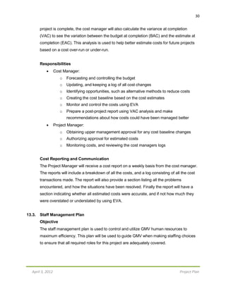 April 3, 2012 Project Plan
30
project is complete, the cost manager will also calculate the variance at completion
(VAC) to see the variation between the budget at completion (BAC) and the estimate at
completion (EAC). This analysis is used to help better estimate costs for future projects
based on a cost over-run or under-run.
Responsibilities
 Cost Manager:
o Forecasting and controlling the budget
o Updating, and keeping a log of all cost changes
o Identifying opportunities, such as alternative methods to reduce costs
o Creating the cost baseline based on the cost estimates
o Monitor and control the costs using EVA
o Prepare a post-project report using VAC analysis and make
recommendations about how costs could have been managed better
 Project Manager:
o Obtaining upper management approval for any cost baseline changes
o Authorizing approval for estimated costs
o Monitoring costs, and reviewing the cost managers logs
Cost Reporting and Communication
The Project Manager will receive a cost report on a weekly basis from the cost manager.
The reports will include a breakdown of all the costs, and a log consisting of all the cost
transactions made. The report will also provide a section listing all the problems
encountered, and how the situations have been resolved. Finally the report will have a
section indicating whether all estimated costs were accurate, and if not how much they
were overstated or understated by using EVA.
13.3. Staff Management Plan
Objective
The staff management plan is used to control and utilize GMV human resources to
maximum efficiency. This plan will be used to guide GMV when making staffing choices
to ensure that all required roles for this project are adequately covered.
 
