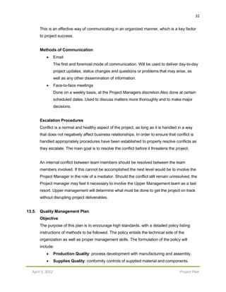 April 3, 2012 Project Plan
32
This is an effective way of communicating in an organized manner, which is a key factor
to project success.
Methods of Communication
 Email
The first and foremost mode of communication. Will be used to deliver day-to-day
project updates, status changes and questions or problems that may arise, as
well as any other dissemination of information.
 Face-to-face meetings
Done on a weekly basis, at the Project Managers discretion.Also done at certain
scheduled dates. Used to discuss matters more thoroughly and to make major
decisions.
Escalation Procedures
Conflict is a normal and healthy aspect of the project, as long as it is handled in a way
that does not negatively affect business relationships. In order to ensure that conflict is
handled appropriately procedures have been established to properly resolve conflicts as
they escalate. The main goal is to resolve the conflict before it threatens the project.
An internal conflict between team members should be resolved between the team
members involved. If this cannot be accomplished the next level would be to involve the
Project Manager in the role of a mediator. Should the conflict still remain unresolved, the
Project manager may feel it necessary to involve the Upper Management team as a last
resort. Upper management will determine what must be done to get the project on track
without disrupting project deliverables.
13.5. Quality Management Plan
Objective
The purpose of this plan is to encourage high standards, with a detailed policy listing
instructions of methods to be followed. The policy entails the technical side of the
organization as well as proper management skills. The formulation of the policy will
include:
 Production Quality: process development with manufacturing and assembly.
 Supplies Quality: conformity controls of supplied material and components.
 