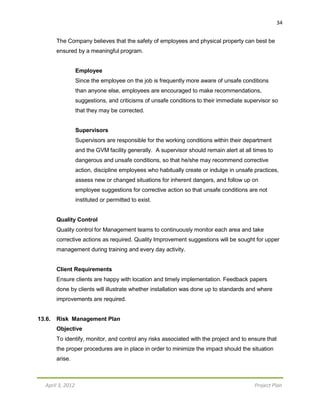 April 3, 2012 Project Plan
34
The Company believes that the safety of employees and physical property can best be
ensured by a meaningful program.
Employee
Since the employee on the job is frequently more aware of unsafe conditions
than anyone else, employees are encouraged to make recommendations,
suggestions, and criticisms of unsafe conditions to their immediate supervisor so
that they may be corrected.
Supervisors
Supervisors are responsible for the working conditions within their department
and the GVM facility generally. A supervisor should remain alert at all times to
dangerous and unsafe conditions, so that he/she may recommend corrective
action, discipline employees who habitually create or indulge in unsafe practices,
assess new or changed situations for inherent dangers, and follow up on
employee suggestions for corrective action so that unsafe conditions are not
instituted or permitted to exist.
Quality Control
Quality control for Management teams to continuously monitor each area and take
corrective actions as required. Quality Improvement suggestions will be sought for upper
management during training and every day activity.
Client Requirements
Ensure clients are happy with location and timely implementation. Feedback papers
done by clients will illustrate whether installation was done up to standards and where
improvements are required.
13.6. Risk Management Plan
Objective
To identify, monitor, and control any risks associated with the project and to ensure that
the proper procedures are in place in order to minimize the impact should the situation
arise.
 