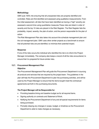 April 3, 2012 Project Plan
35
Methodology
GMV puts 100% into ensuring that all unexpected risks are properly identified and
controlled. Risks are first identified and assessed using qualitative measurements. From
the initial assessment, all risks that have been identified as having a “high” severity are
assessed a second time using quantitative measures.These risks are listed in order of
severity and the top 10 risks are placed in the Risk Register. The Risk Register lists the
probability, impact, severity, the plan of action, and the person responsible for the plan of
action.
The Risk Management Plan also takes into account the schedule management plan and
the cot management plan. GMV uses other similar projects as a benchmark to ensure
that all potential risks are pre-identified, to minimize their potential impact.
Response
If one of the risks occurs,the individual who identified the risk is to inform the Project
Manager immediately. The company also keeps a record of all the risks encountered, to
ensure that it is prepared for future similar risks.
13.7. Procurement Management Plan
Objective
The Procurement Management Plan will guide the Procurement Department in sourcing
all products and services that are required by the project team. The guidelines in the
plan will help the Procurement Department to plan the purchasing activities, and will be
used by the Project Manager to ensure that the items bought meet the contractual
agreements set forth in the purchasing documents.
The Project Manager will be Responsible for:
 Providing baseline timing and baseline budget as for all required items.
 Signing authority on contracts and Statement of Work.
 Notifying the Procurement Department of any and all special requirements for items
being purchased.
 Promptly relaying any changes in scope, budget, or timelines so the Procurement
Department is able to make changes as necessary.
 