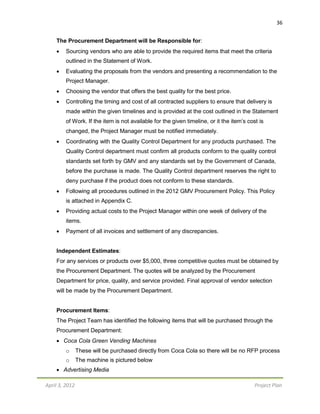 April 3, 2012 Project Plan
36
The Procurement Department will be Responsible for:
 Sourcing vendors who are able to provide the required items that meet the criteria
outlined in the Statement of Work.
 Evaluating the proposals from the vendors and presenting a recommendation to the
Project Manager.
 Choosing the vendor that offers the best quality for the best price.
 Controlling the timing and cost of all contracted suppliers to ensure that delivery is
made within the given timelines and is provided at the cost outlined in the Statement
of Work. If the item is not available for the given timeline, or it the item’s cost is
changed, the Project Manager must be notified immediately.
 Coordinating with the Quality Control Department for any products purchased. The
Quality Control department must confirm all products conform to the quality control
standards set forth by GMV and any standards set by the Government of Canada,
before the purchase is made. The Quality Control department reserves the right to
deny purchase if the product does not conform to these standards.
 Following all procedures outlined in the 2012 GMV Procurement Policy. This Policy
is attached in Appendix C.
 Providing actual costs to the Project Manager within one week of delivery of the
items.
 Payment of all invoices and settlement of any discrepancies.
Independent Estimates:
For any services or products over $5,000, three competitive quotes must be obtained by
the Procurement Department. The quotes will be analyzed by the Procurement
Department for price, quality, and service provided. Final approval of vendor selection
will be made by the Procurement Department.
Procurement Items:
The Project Team has identified the following items that will be purchased through the
Procurement Department:
 Coca Cola Green Vending Machines
o These will be purchased directly from Coca Cola so there will be no RFP process
o The machine is pictured below
 Advertising Media
 