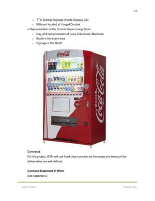 37
April 3, 2012 Project Plan
o TTC Subway Signage (Inside Subway Car)
o Billboard located at Yonge&Dundas
 Representation at the Toronto Green Living Show
o Day-of-Event promoters of Coca Cola Green Machines
o Booth in the event area
o Signage in the Booth
Contracts:
For this project, GVM will use fixed price contracts as the scope and timing of the
deliverables are well defined.
Contract Statement of Work
See Appendix D
 