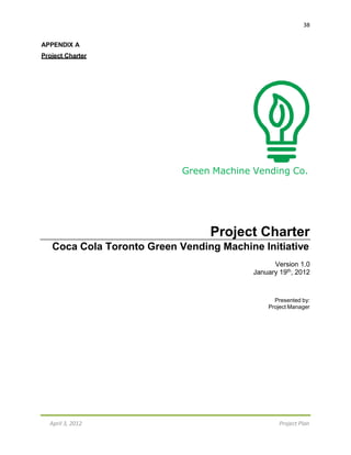 38
April 3, 2012 Project Plan
APPENDIX A
Project Charter
Green Machine Vending Co.
Project Charter
Coca Cola Toronto Green Vending Machine Initiative
Version 1.0
January 19th, 2012
Presented by:
Project Manager
 