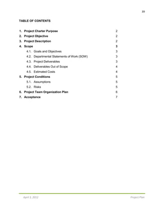 39
April 3, 2012 Project Plan
TABLE OF CONTENTS
1. Project Charter Purpose 2
2. Project Objective 2
3. Project Description 2
4. Scope 3
4.1. Goals and Objectives 3
4.2. Departmental Statements of Work (SOW) 3
4.3. Project Deliverables 3
4.4. Deliverables Out of Scope 4
4.5. Estimated Costs 4
5. Project Conditions 5
5.1. Assumptions 5
5.2. Risks 5
6. Project Team Organization Plan 6
7. Acceptance 7
 