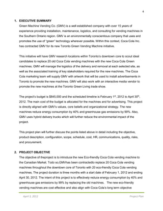 4
April 3, 2012 Project Plan
1. EXECUTIVE SUMMARY
Green Machine Vending Co. (GMV) is a well established company with over 15 years of
experience providing installation, maintenance, logistics, and consulting for vending machines in
the Southern Ontario region. GMV is an environmentally conscientious company that uses and
promotes the use of “green” technology wherever possible. Within this context, Coca Cola Inc.
has contracted GMV for its new Toronto Green Vending Machine initiative.
This initiative will have GMV research locations within Toronto’s downtown core to scout ideal
candidates to replace 20 old Coca Cola vending machines with the new Coca Cola Green
machines. GMV will manage the logistics of the delivery and removal at each selected site, as
well as the associated training of key stakeholders required for the new machines. The Coca
Cola marketing team will supply GMV with artwork that will be used to install advertisements in
Toronto to promote the new machines. GMV will also work with an interactive media vendor to
promote the new machines at the Toronto Green Living trade show.
The project’s budget is $845,000 and the scheduled timeline is February 1st
, 2012 to April 30th
,
2012. The main cost of the budget is allocated for the machines and for advertising. This project
is directly aligned with GMV’s values, core beliefs and organizational strategy. The new
machines reduce energy consumption by 40% and greenhouse gas emissions by 99%. Also,
GMV uses hybrid delivery trucks which will further reduce the environmental impact of the
project.
This project plan will further discuss the points listed above in detail including the objective,
product description, configuration, scope, schedule, cost, HR, communications, quality, risks,
and procurement.
2. PROJECT OBJECTIVE
The objective of theproject is to introduce the new Eco-friendly Coca Cola vending machine to
the Canadian Market. Todo so,GMVhas been contractedto replace 20 Coca Cola vending
machines throughout the downtown core of Toronto with 20 eco-friendly Coca Cola vending
machines. The project duration is three months with a start date of February 1, 2012 and ending
April 30, 2012. The intent of this project is to effectively reduce energy consumption by 40% and
greenhouse gas emissions by 99% by replacing the old machines. The new eco-friendly
vending machines are cost effective and also align with Coca Cola’s long term objective
 