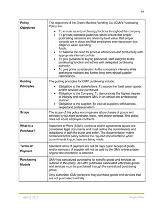 49
April 3, 2012 Project Plan
Policy
Objectives
The objectives of the Green Machine Vending Co. (GMV) Purchasing
Policy are:
 To ensure sound purchasing practices throughout the company.
 To provide standard guidelines which ensure that proper
purchasing decisions are driven by best value, that proper
controls are in place and that employees exercise proper due
diligence when spending
funds.
 To balance the need for process efficiencies and productivity with
appropriate internal controls.
 To give guidance to buying personnel, staff assigned to the
purchasing function and others with delegated purchasing
authority.
 To give prime consideration to the company’s interests while
seeking to maintain and further long-term ethical supplier
relationships.
Guiding
Principles
The guiding principles for GMV purchasing include:
 Obligation to the stakeholders: To source the “best value” goods
and/or services are purchased
 Obligation to the Company: To demonstrate the highest degree
of integrity and represent GMV in an ethical and professional
manner
 Obligation to the supplier: To treat all suppliers with fairness,
respectand professionalism.
Scope The scope of this policy encompasses all purchases of goods and
services by out-right purchase, lease, rent and/or contract. This policy
does not cover employee contracts.
What is a
Purchase?
Statement of Work (SOW), contracts and/or agreements issued are
considered legal documents and must outline the commitments and
obligations of both the buyer and seller. The documentation matrix
contained in this policy outlines the required documentation when
commitments to purchase are being made.
Terms of
Payment
Standard terms of payment are net 30 days (upon receipt of goods
and/or services). A supplier will not be paid by the GMV unless proper
original documentation is obtained.
Purchasing
Models
GMV has centralized purchasing for specific goods and services as
outlined in this policy. All GMV purchases associated with those goods
and services must be purchased through the centralized purchasing
group.
Only authorized GMV personnel may purchase goods and services that
are not purchased centrally.
 