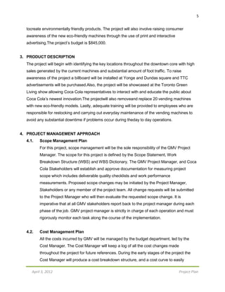 5
April 3, 2012 Project Plan
tocreate environmentally friendly products. The project will also involve raising consumer
awareness of the new eco-friendly machines through the use of print and interactive
advertising.The project’s budget is $845,000.
3. PRODUCT DESCRIPTION
The project will begin with identifying the key locations throughout the downtown core with high
sales generated by the current machines and substantial amount of foot traffic. To raise
awareness of the project a billboard will be installed at Yonge and Dundas square and TTC
advertisements will be purchased.Also, the project will be showcased at the Toronto Green
Living show allowing Coca Cola representatives to interact with and educate the public about
Coca Cola’s newest innovation.The projectwill also removeand replace 20 vending machines
with new eco-friendly models. Lastly, adequate training will be provided to employees who are
responsible for restocking and carrying out everyday maintenance of the vending machines to
avoid any substantial downtime if problems occur during theday to day operations.
4. PROJECT MANAGEMENT APPROACH
4.1. Scope Management Plan
For this project, scope management will be the sole responsibility of the GMV Project
Manager. The scope for this project is defined by the Scope Statement, Work
Breakdown Structure (WBS) and WBS Dictionary. The GMV Project Manager, and Coca
Cola Stakeholders will establish and approve documentation for measuring project
scope which includes deliverable quality checklists and work performance
measurements. Proposed scope changes may be initiated by the Project Manager,
Stakeholders or any member of the project team. All change requests will be submitted
to the Project Manager who will then evaluate the requested scope change. It is
imperative that at all GMV stakeholders report back to the project manager during each
phase of the job. GMV project manager is strictly in charge of each operation and must
rigorously monitor each task along the course of the implementation.
4.2. Cost Management Plan
All the costs incurred by GMV will be managed by the budget department, led by the
Cost Manager. The Cost Manager will keep a log of all the cost changes made
throughout the project for future references. During the early stages of the project the
Cost Manager will produce a cost breakdown structure, and a cost curve to easily
 