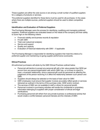 April 3, 2012 Project Plan
51
These suppliers are either the sole source or are among a small number of qualified suppliers
for a category of products or services.
The preferred suppliers identified for these items must be used for all purchases. In the cases
where there are multiple sources, preferred suppliers should be used to obtain competitive
quotes.
Identification and Evaluation of Preferred Suppliers
The Purchasing Manager owns the process for identifying, qualifying and managing preferred
suppliers. Preferred suppliers are evaluated based on the needs of the company and their ability
to score high on the following criteria:
 Financial viability and business records & reputation
 Fit with GMV
 Total cost (value/cost analysis)
 Service and support
 Quality and capacity
 Evaluation of historical relationship with GMV – if applicable
The Purchasing Manager is responsible for identifying suppliers that meet the criteria of a
preferred supplier and maintaining on-going supplier performance scorecards.
Ethical Practices
All authorized purchasers will abide by the GMV Ethical Practices outlined below.
 Personnel will decline to accept any personal gift with a fair value greater than $250 per
annum from any person/organization with whom GMV has, or is known to intend to
have, a business relationship, since a personal gift could be perceived as affecting the
judgement of the person receiving it or affect the relationship between such person and
GMV.
 Suppliers should always be selected on the basis of best value for GMV.
 GMV employees must ensure that supplier invoices accurately reflect goods or services
delivered as outlined in the terms of the purchase order, SOW and/or contract.
 The services of GMV are not available to staff or others for personal benefit.
 Personnel involved in purchasing activities will handle the confidential or proprietary
information belonging to suppliers with proper consideration of ethical and legal
ramifications.
 Purchasing personnel will refrain from any private business or professional activity that
would create a conflict between personal interests and the interests of GMV.
 
