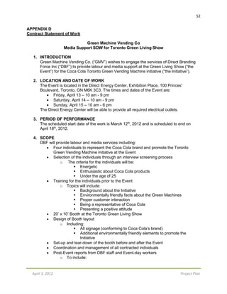 April 3, 2012 Project Plan
52
APPENDIX D
Contract Statement of Work
Green Machine Vending Co
Media Support SOW for Toronto Green Living Show
1. INTRODUCTION
Green Machine Vending Co. (“GMV”) wishes to engage the services of Direct Branding
Force Inc (“DBF”) to provide labour and media support at the Green Living Show (“the
Event”) for the Coca Cola Toronto Green Vending Machine initiative (“the Initiative”).
2. LOCATION AND DATE OF WORK
The Event is located in the Direct Energy Center, Exhibition Place, 100 Princes'
Boulevard, Toronto, ON M6K 3C3. The times and dates of the Event are:
 Friday, April 13 – 10 am - 9 pm
 Saturday, April 14 – 10 am - 9 pm
 Sunday, April 15 – 10 am - 6 pm
The Direct Energy Center will be able to provide all required electrical outlets.
3. PERIOD OF PERFORMANCE
The scheduled start date of the work is March 12th
, 2012 and is scheduled to end on
April 18th
, 2012.
4. SCOPE
DBF will provide labour and media services including:
 Four individuals to represent the Coca Cola brand and promote the Toronto
Green Vending Machine initiative at the Event
 Selection of the individuals through an interview screening process
o The criteria for the individuals will be:
 Energetic
 Enthusiastic about Coca Cola products
 Under the age of 25
 Training for the individuals prior to the Event
o Topics will include:
 Background about the Initiative
 Environmentally friendly facts about the Green Machines
 Proper customer interaction
 Being a representative of Coca Cola
 Presenting a positive attitude
 20’ x 10’ Booth at the Toronto Green Living Show
 Design of Booth layout
o Including:
 All signage (conforming to Coca Cola’s brand)
 Additional environmentally friendly elements to promote the
Initiative
 Set-up and tear-down of the booth before and after the Event
 Coordination and management of all contracted individuals
 Post-Event reports from DBF staff and Event-day workers
o To include:
 