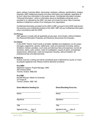 April 3, 2012 Project Plan
54
plans, policies, business affairs, discoveries, hardware, software, specifications, designs,
drawings, GMV intellectual property and other information and materials, regardless of
its form, other than information in the public domain. Confidential information includes
“Personal Information”, which is information about an identifiable individuals and is
provided to or collected by the GMV, but does not include the name, title or business
address or telephone number of an employee of an organization.
Confidential Information provided by the GMV to DBF pursuant to this SOW shall remain
the exclusive and confidential property of the GMV. DBF will use Confidential Information
only in accordance with this SOW.
5.4 Privacy
DBF agrees to comply with all applicable privacy laws, and includes, without limitation,
the Personal Information Protection and Electronic Documents Act (Canada).
5.5 Claims
In this SOW “Claims” shall include (i) all debts, liabilities and obligations; (ii) all Losses,
damages, judgements, awards, settlements, costs and expenses (including, without
limitation), interest, penalties, court costs and attorneys fees and expenses; and (iii) all
demands, claims, suits, actions, costs of investigation, causes of action, proceedings,
assessments, deficiencies, costs and expenses including, without limitation, all
professional fees and disbursements.
5.6 Notices
Notices must be in writing and will be considered given if delivered by courier or if sent
by prepaid registered mail. Notices shall be delivered as follows:
If to GMV:
Stephanie Caspick, Project Manager, GMV
350 Victoria Street
Toronto, Ontario M5B 2K3
If to DBF:
Kendell McLean, Media Co-Ordinator
33 Yonge St.
Toronto, Ontario M5E 1X6
Green Machine Vending Co. Direct Branding Force Inc.
Name Name
Signature Signature
Title Title
Agreed to this day of Agreed to this day of
, 20 . _, 20 _.
 