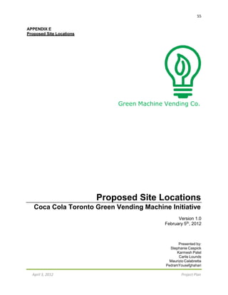 55
April 3, 2012 Project Plan
APPENDIX E
Proposed Site Locations
Green Machine Vending Co.
Proposed Site Locations
Coca Cola Toronto Green Vending Machine Initiative
Version 1.0
February 5th, 2012
Presented by:
Stephanie Caspick
Karmesh Patel
Carlis Lounds
Maurizio Calabretta
PedramYousefghahari
 