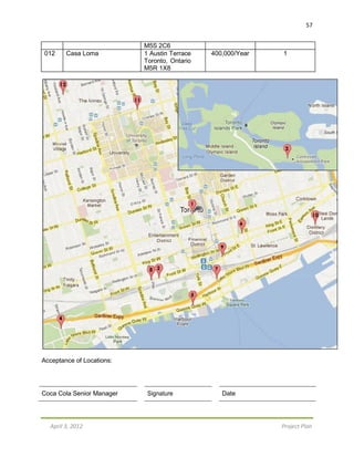57
April 3, 2012 Project Plan
M5S 2C6
012 Casa Loma 1 Austin Terrace
Toronto, Ontario
M5R 1X8
400,000/Year 1
Acceptance of Locations:
Coca Cola Senior Manager Signature Date
 