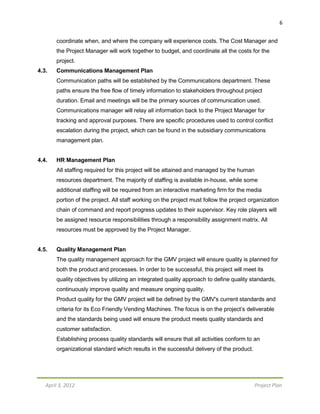 6
April 3, 2012 Project Plan
coordinate when, and where the company will experience costs. The Cost Manager and
the Project Manager will work together to budget, and coordinate all the costs for the
project.
4.3. Communications Management Plan
Communication paths will be established by the Communications department. These
paths ensure the free flow of timely information to stakeholders throughout project
duration. Email and meetings will be the primary sources of communication used.
Communications manager will relay all information back to the Project Manager for
tracking and approval purposes. There are specific procedures used to control conflict
escalation during the project, which can be found in the subsidiary communications
management plan.
4.4. HR Management Plan
All staffing required for this project will be attained and managed by the human
resources department. The majority of staffing is available in-house, while some
additional staffing will be required from an interactive marketing firm for the media
portion of the project. All staff working on the project must follow the project organization
chain of command and report progress updates to their supervisor. Key role players will
be assigned resource responsibilities through a responsibility assignment matrix. All
resources must be approved by the Project Manager.
4.5. Quality Management Plan
The quality management approach for the GMV project will ensure quality is planned for
both the product and processes. In order to be successful, this project will meet its
quality objectives by utilizing an integrated quality approach to define quality standards,
continuously improve quality and measure ongoing quality.
Product quality for the GMV project will be defined by the GMV's current standards and
criteria for its Eco Friendly Vending Machines. The focus is on the project’s deliverable
and the standards being used will ensure the product meets quality standards and
customer satisfaction.
Establishing process quality standards will ensure that all activities conform to an
organizational standard which results in the successful delivery of the product.
 