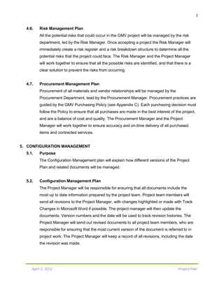7
April 3, 2012 Project Plan
4.6. Risk Management Plan
All the potential risks that could occur in the GMV project will be managed by the risk
department, led by the Risk Manager. Once accepting a project the Risk Manager will
immediately create a risk register and a risk breakdown structure to determine all the
potential risks that the project could face. The Risk Manager and the Project Manager
will work together to ensure that all the possible risks are identified, and that there is a
clear solution to prevent the risks from occurring.
4.7. Procurement Management Plan
Procurement of all materials and vendor relationships will be managed by the
Procurement Department, lead by the Procurement Manager. Procurement practices are
guided by the GMV Purchasing Policy (see Appendix C). Each purchasing decision must
follow the Policy to ensure that all purchases are made in the best interest of the project,
and are a balance of cost and quality. The Procurement Manager and the Project
Manager will work together to ensure accuracy and on-time delivery of all purchased
items and contracted services.
5. CONFIGURATION MANAGEMENT
5.1. Purpose
The Configuration Management plan will explain how different versions of the Project
Plan and related documents will be managed.
5.2. Configuration Management Plan
The Project Manager will be responsible for ensuring that all documents include the
most up to date information prepared by the project team. Project team members will
send all revisions to the Project Manager, with changes highlighted or made with Track
Changes in Microsoft Word if possible. The project manager will then update the
documents. Version numbers and the date will be used to track revision histories. The
Project Manager will send out revised documents to all project team members, who are
responsible for ensuring that the most current version of the document is referred to in
project work. The Project Manager will keep a record of all revisions, including the date
the revision was made.
 