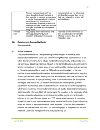 9
April 3, 2012 Project Plan
Account manager deals with too
many departments so they need a
fleet operator to manage an operation
or maybe three operations/ locations.
Managing supply operations of
technical team. Required to attend all
meetings and take order from account
manager. Shadows technical teams
every move.
managers but are not influenced
significantly because they run on
their own scheduling system with
technical team.
Technical
Team
Required to attend all meetings and
training put together by fleet
operators and account managers.
Technical team is influenced by
fleet operators; they are directly
affected because they are the
installation crew.
6.2. Requirements Traceability Matrix
See Appendix B
6.3. Scope Statement
This project encompasses GMV performing location analysis to identify suitable
locations to install the new Coca Cola Green Vending Machines. Each location is to be
within downtown Toronto, have a large number of visitors annually, and currently have
old technology Coca Cola machines. At each of the identified locations, the old machine
is to be removed and in its place a new green machine will be installed, with a maximum
of 20 machines in total for all locations. GMV will manage the delivery of the new
machine, the removal of the old machine, and disposal of the old machine to a recycling
facility. GMV will also have a vending machine technician test each new machine once it
is installed to ensure it is in proper working order, fill the machine with the appropriate
beverages, and instruct the key location stakeholders on how to operate, perform
preventative maintenance, and how to troubleshoot if there are any technical problems
with the new machines. An informational brochure will also be distributed to the location
stakeholders for reference. GMV will be managing the execution of the media plan which
involves using external suppliers. A printing vendor will be used to print and install a
billboard at YongeandDundas square, and TTC subway advertisements. A marketing
firm will be used to plan and manage interactive media at the Toronto Green Living show
which will consist of a booth at the trade show, and hired Coca Cola demonstrators to
promote the new machines and Coca Cola. Once the project is complete GMV will also
meet with Coca Cola management for a post-project wrap up.
 