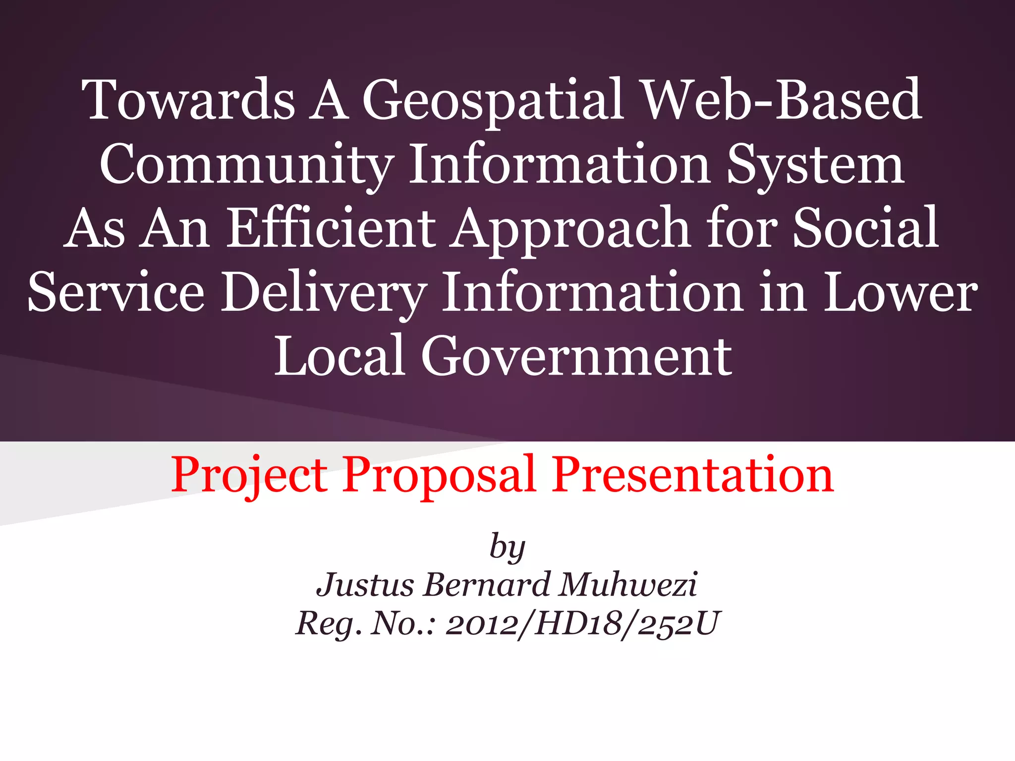 Towards A Geospatial Web-Based
Community Information System
As An Efficient Approach for Social
Service Delivery Information in Lower
Local Government
Project Proposal Presentation
by
Justus Bernard Muhwezi
Reg. No.: 2012/HD18/252U
 