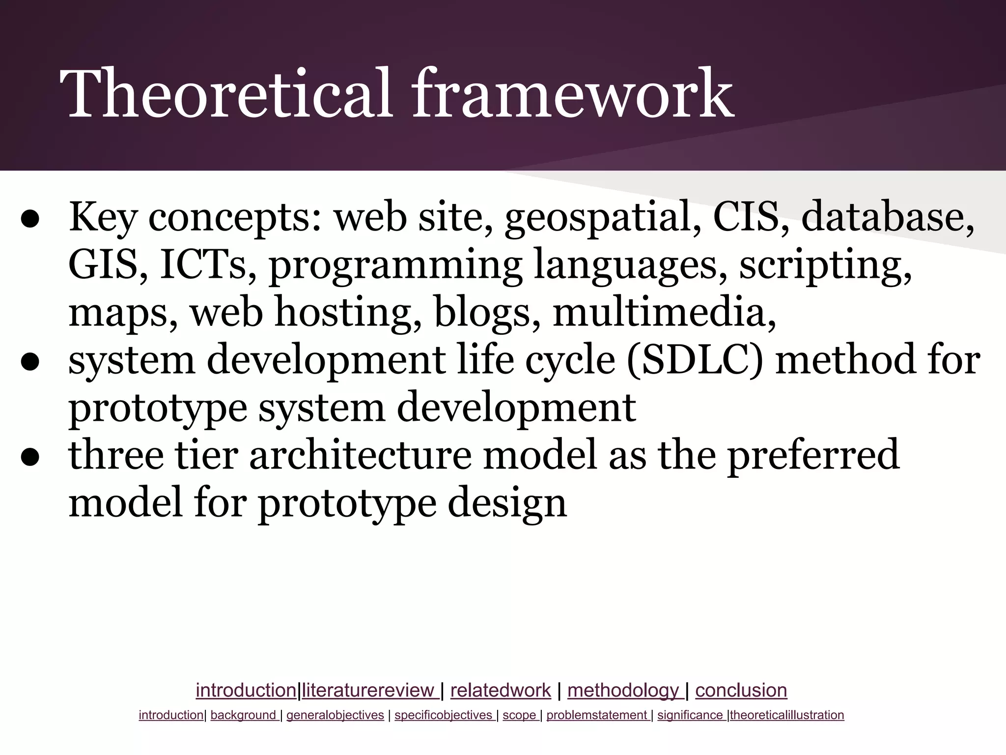 Theoretical framework
● Key concepts: web site, geospatial, CIS, database,
GIS, ICTs, programming languages, scripting,
maps, web hosting, blogs, multimedia,
● system development life cycle (SDLC) method for
prototype system development
● three tier architecture model as the preferred
model for prototype design
introduction|literaturereview | relatedwork | methodology | conclusion
introduction| background | generalobjectives | specificobjectives | scope | problemstatement | significance |theoreticalillustration
 