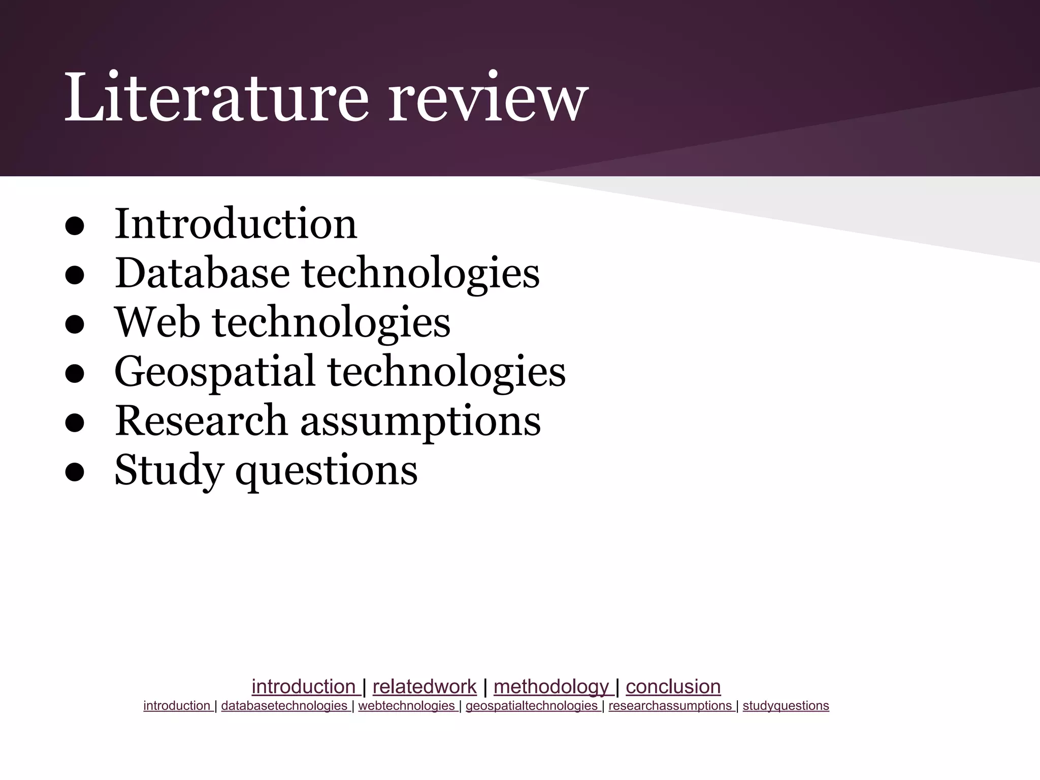 Literature review
● Introduction
● Database technologies
● Web technologies
● Geospatial technologies
● Research assumptions
● Study questions
introduction | relatedwork | methodology | conclusion
introduction | databasetechnologies | webtechnologies | geospatialtechnologies | researchassumptions | studyquestions
 