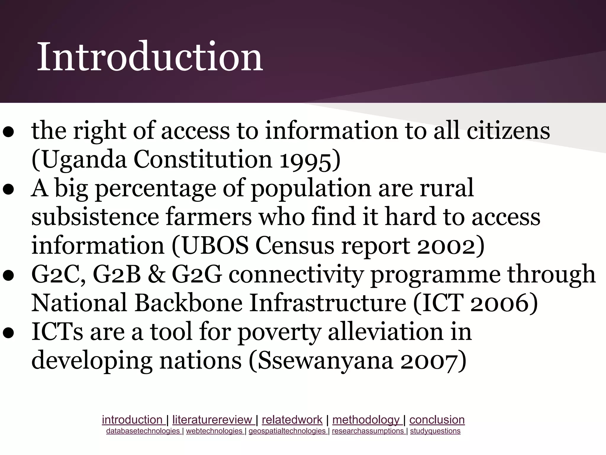 Introduction
● the right of access to information to all citizens
(Uganda Constitution 1995)
● A big percentage of population are rural
subsistence farmers who find it hard to access
information (UBOS Census report 2002)
● G2C, G2B & G2G connectivity programme through
National Backbone Infrastructure (ICT 2006)
● ICTs are a tool for poverty alleviation in
developing nations (Ssewanyana 2007)
introduction | literaturereview | relatedwork | methodology | conclusion
databasetechnologies | webtechnologies | geospatialtechnologies | researchassumptions | studyquestions
 