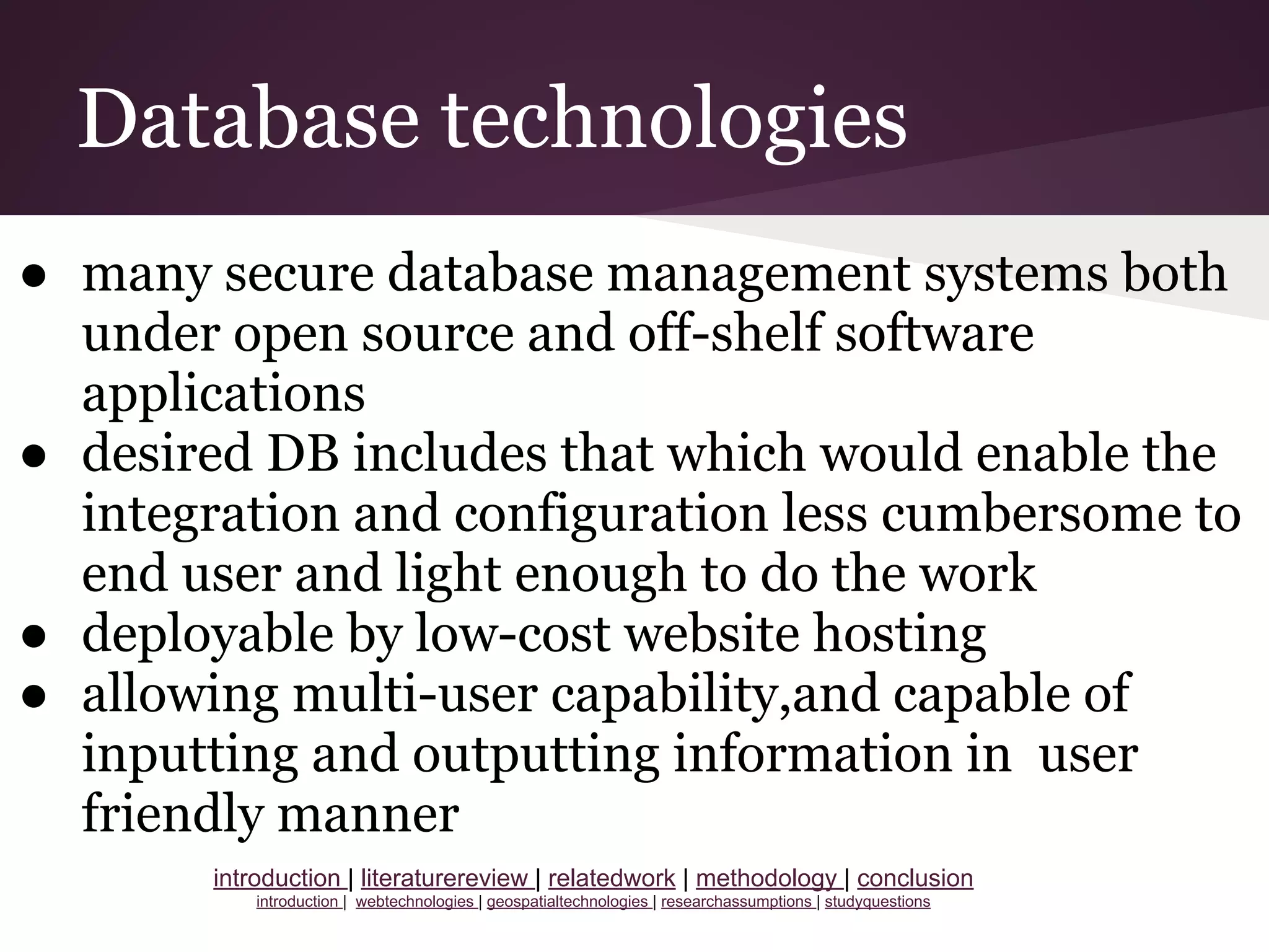 Database technologies
● many secure database management systems both
under open source and off-shelf software
applications
● desired DB includes that which would enable the
integration and configuration less cumbersome to
end user and light enough to do the work
● deployable by low-cost website hosting
● allowing multi-user capability,and capable of
inputting and outputting information in user
friendly manner
introduction | literaturereview | relatedwork | methodology | conclusion
introduction | webtechnologies | geospatialtechnologies | researchassumptions | studyquestions
 