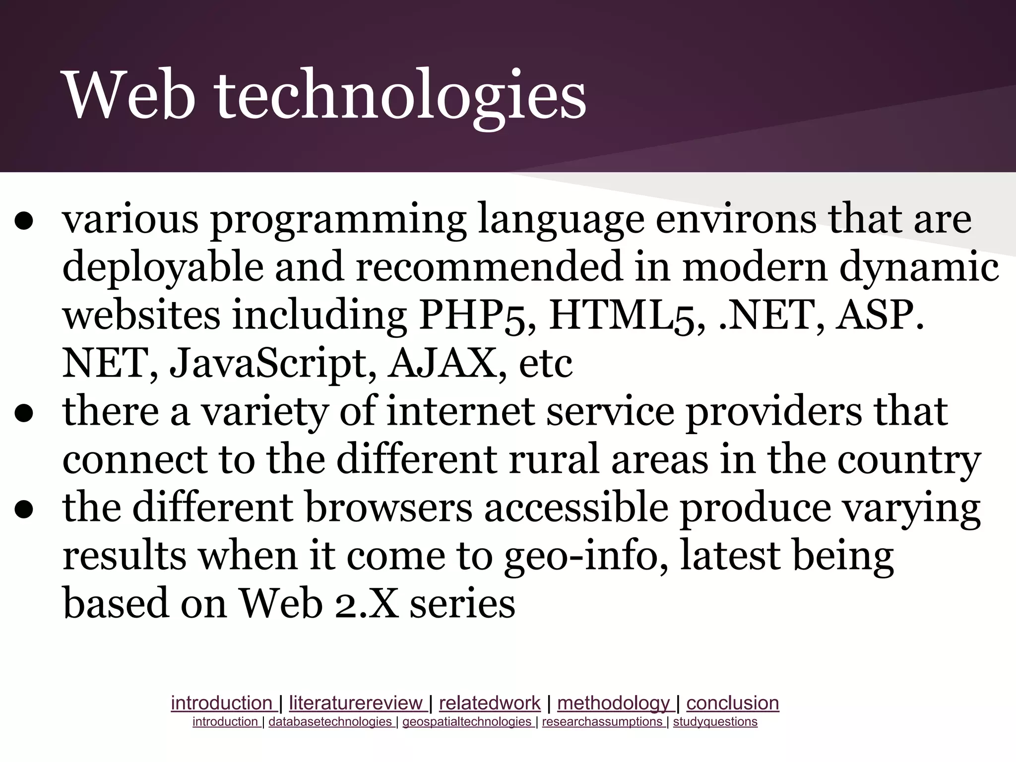 Web technologies
● various programming language environs that are
deployable and recommended in modern dynamic
websites including PHP5, HTML5, .NET, ASP.
NET, JavaScript, AJAX, etc
● there a variety of internet service providers that
connect to the different rural areas in the country
● the different browsers accessible produce varying
results when it come to geo-info, latest being
based on Web 2.X series
introduction | literaturereview | relatedwork | methodology | conclusion
introduction | databasetechnologies | geospatialtechnologies | researchassumptions | studyquestions
 