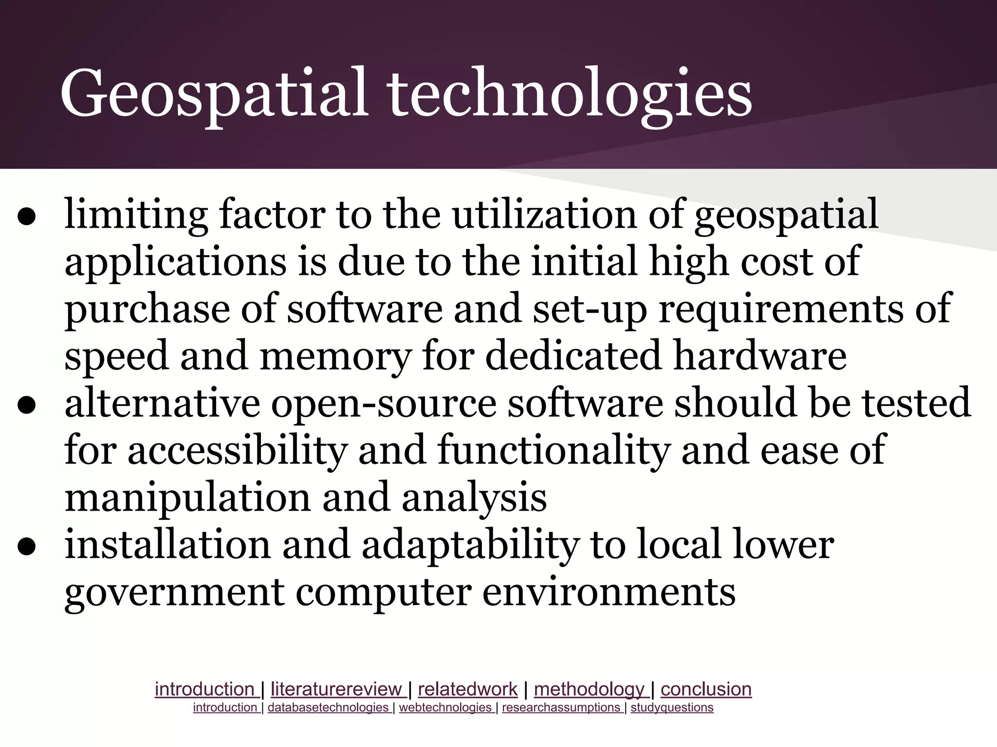 Geospatial technologies
● limiting factor to the utilization of geospatial
applications is due to the initial high cost of
purchase of software and set-up requirements of
speed and memory for dedicated hardware
● alternative open-source software should be tested
for accessibility and functionality and ease of
manipulation and analysis
● installation and adaptability to local lower
government computer environments
introduction | literaturereview | relatedwork | methodology | conclusion
introduction | databasetechnologies | webtechnologies | researchassumptions | studyquestions
 