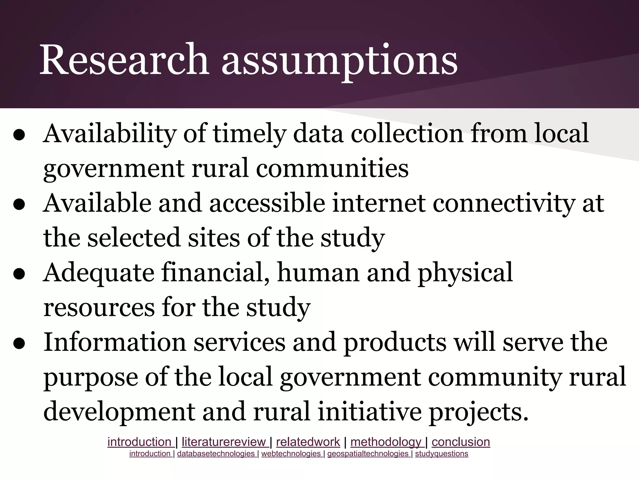 Research assumptions
● Availability of timely data collection from local
government rural communities
● Available and accessible internet connectivity at
the selected sites of the study
● Adequate financial, human and physical
resources for the study
● Information services and products will serve the
purpose of the local government community rural
development and rural initiative projects.
introduction | literaturereview | relatedwork | methodology | conclusion
introduction | databasetechnologies | webtechnologies | geospatialtechnologies | studyquestions
 