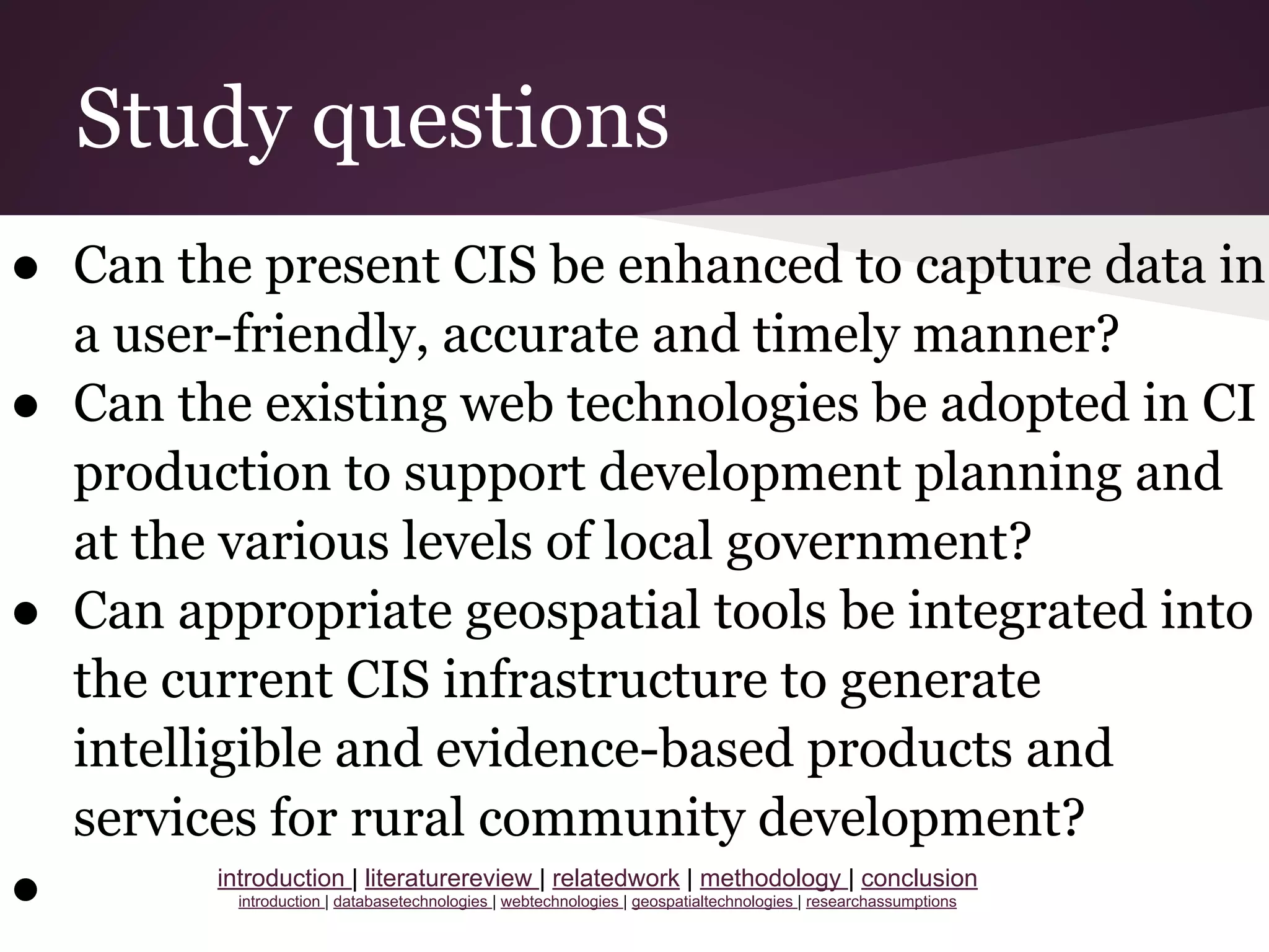 Study questions
● Can the present CIS be enhanced to capture data in
a user-friendly, accurate and timely manner?
● Can the existing web technologies be adopted in CI
production to support development planning and
at the various levels of local government?
● Can appropriate geospatial tools be integrated into
the current CIS infrastructure to generate
intelligible and evidence-based products and
services for rural community development?
● introduction | literaturereview | relatedwork | methodology | conclusion
introduction | databasetechnologies | webtechnologies | geospatialtechnologies | researchassumptions
 