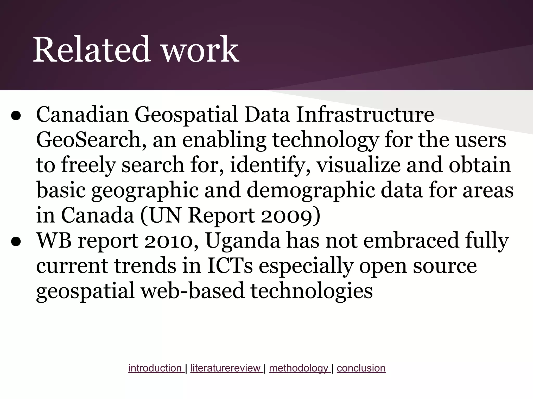 Related work
● Canadian Geospatial Data Infrastructure
GeoSearch, an enabling technology for the users
to freely search for, identify, visualize and obtain
basic geographic and demographic data for areas
in Canada (UN Report 2009)
● WB report 2010, Uganda has not embraced fully
current trends in ICTs especially open source
geospatial web-based technologies
introduction | literaturereview | methodology | conclusion
 