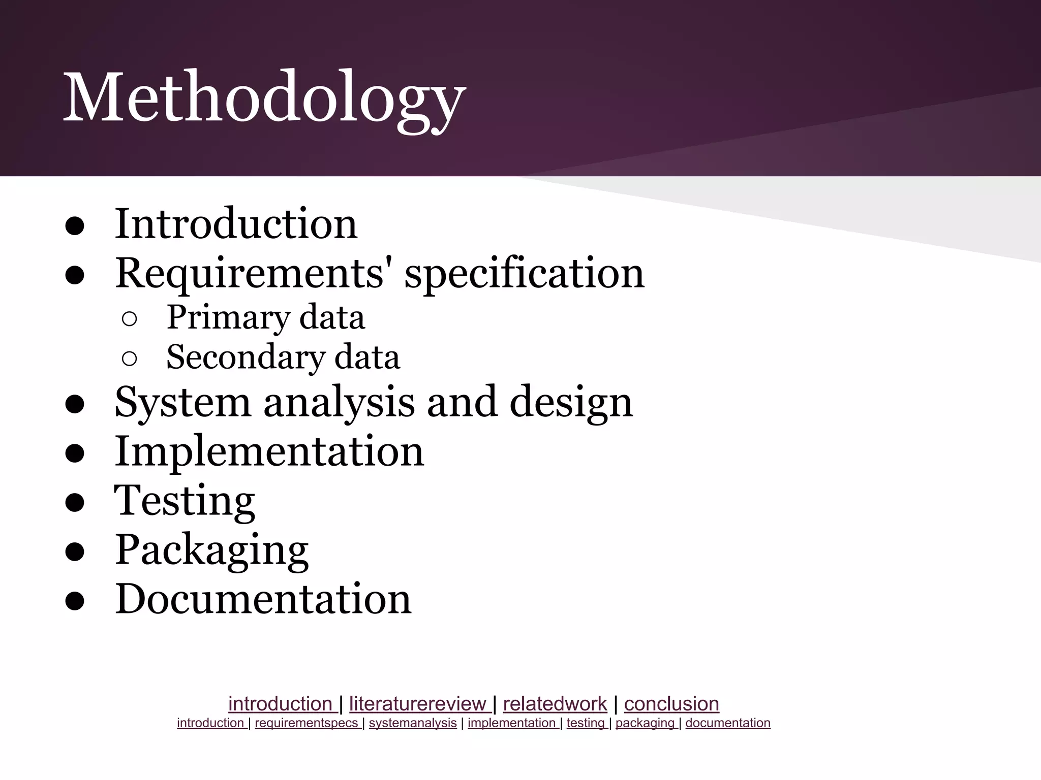 Methodology
● Introduction
● Requirements' specification
○ Primary data
○ Secondary data
● System analysis and design
● Implementation
● Testing
● Packaging
● Documentation
introduction | literaturereview | relatedwork | conclusion
introduction | requirementspecs | systemanalysis | implementation | testing | packaging | documentation
 