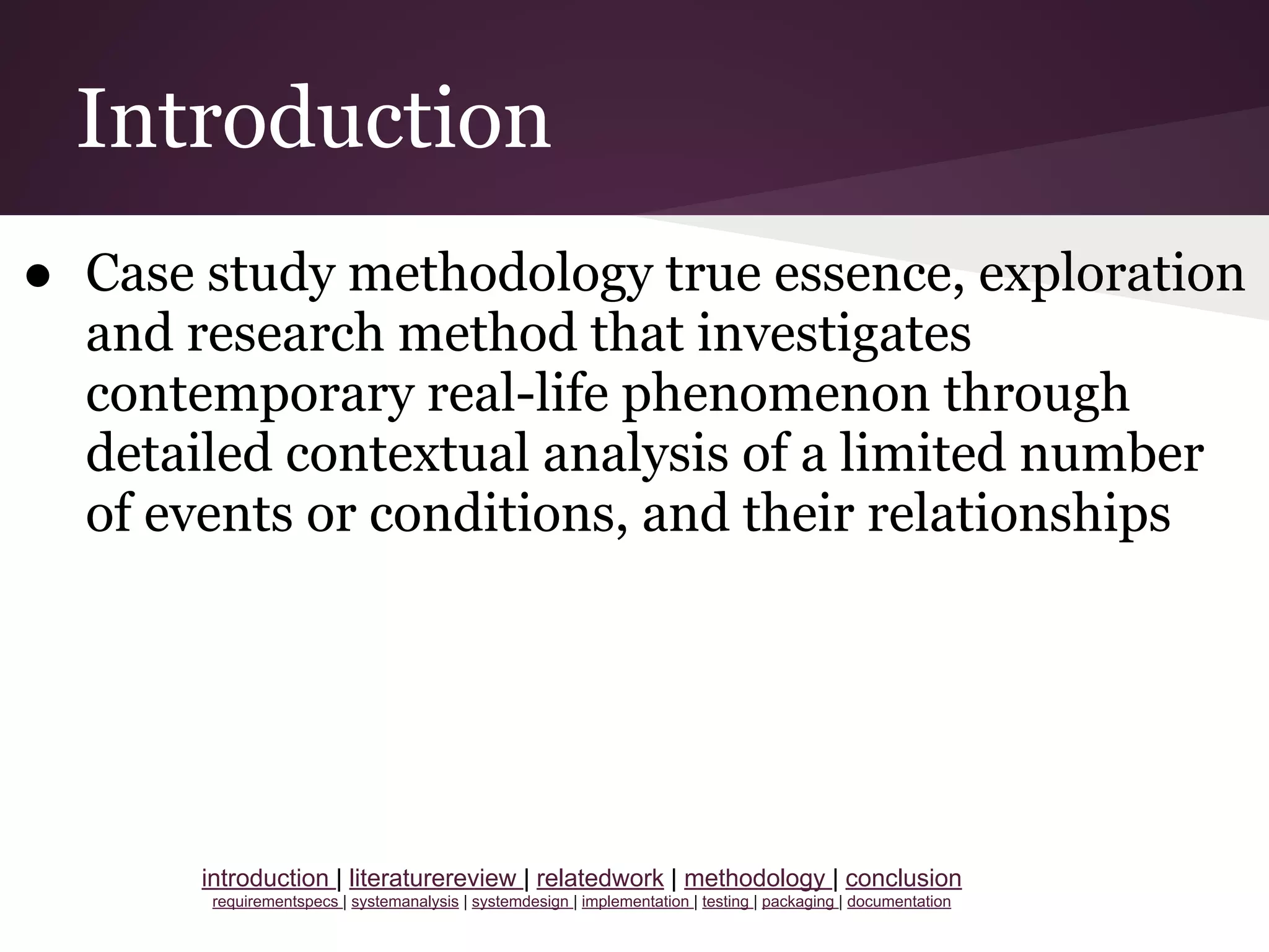 Introduction
● Case study methodology true essence, exploration
and research method that investigates
contemporary real-life phenomenon through
detailed contextual analysis of a limited number
of events or conditions, and their relationships
introduction | literaturereview | relatedwork | methodology | conclusion
requirementspecs | systemanalysis | systemdesign | implementation | testing | packaging | documentation
 