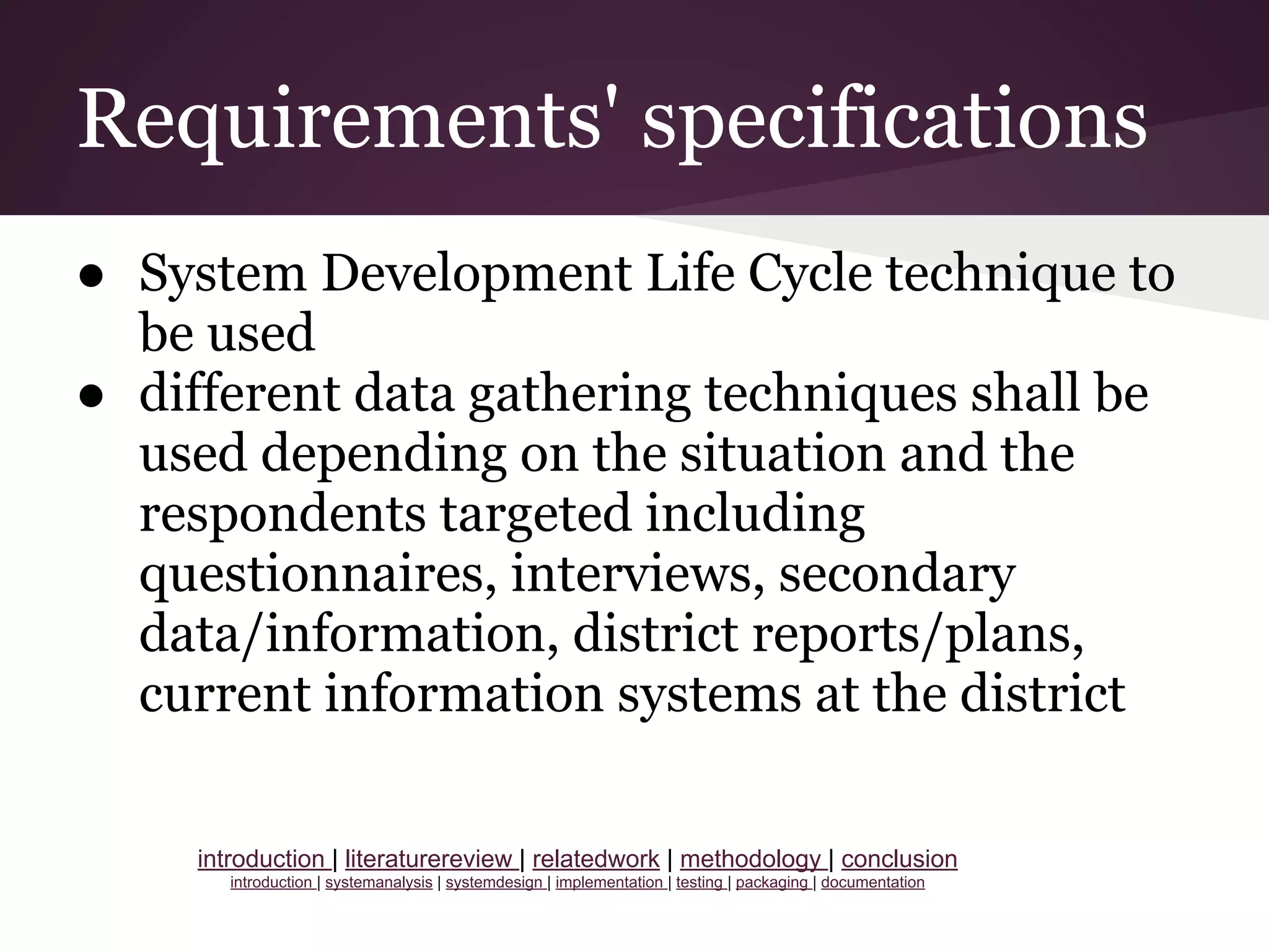 Requirements' specifications
● System Development Life Cycle technique to
be used
● different data gathering techniques shall be
used depending on the situation and the
respondents targeted including
questionnaires, interviews, secondary
data/information, district reports/plans,
current information systems at the district
introduction | literaturereview | relatedwork | methodology | conclusion
introduction | systemanalysis | systemdesign | implementation | testing | packaging | documentation
 