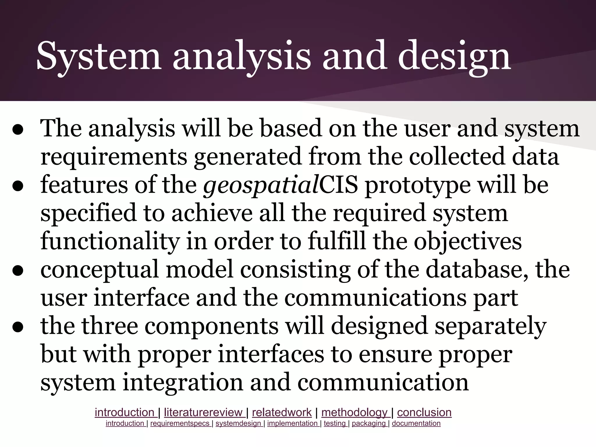 System analysis and design
● The analysis will be based on the user and system
requirements generated from the collected data
● features of the geospatialCIS prototype will be
specified to achieve all the required system
functionality in order to fulfill the objectives
● conceptual model consisting of the database, the
user interface and the communications part
● the three components will designed separately
but with proper interfaces to ensure proper
system integration and communication
introduction | literaturereview | relatedwork | methodology | conclusion
introduction | requirementspecs | systemdesign | implementation | testing | packaging | documentation
 