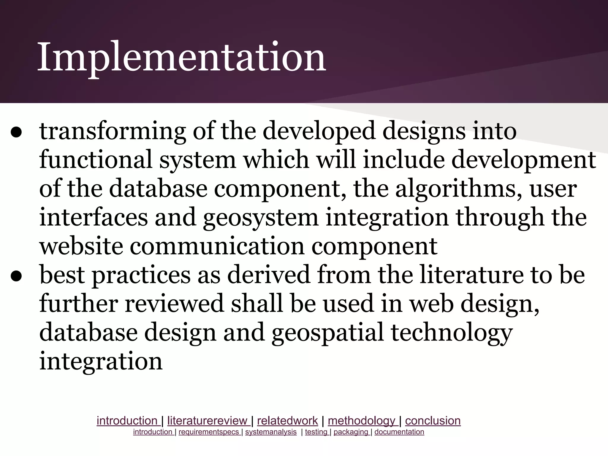 Implementation
● transforming of the developed designs into
functional system which will include development
of the database component, the algorithms, user
interfaces and geosystem integration through the
website communication component
● best practices as derived from the literature to be
further reviewed shall be used in web design,
database design and geospatial technology
integration
introduction | literaturereview | relatedwork | methodology | conclusion
introduction | requirementspecs | systemanalysis | testing | packaging | documentation
 