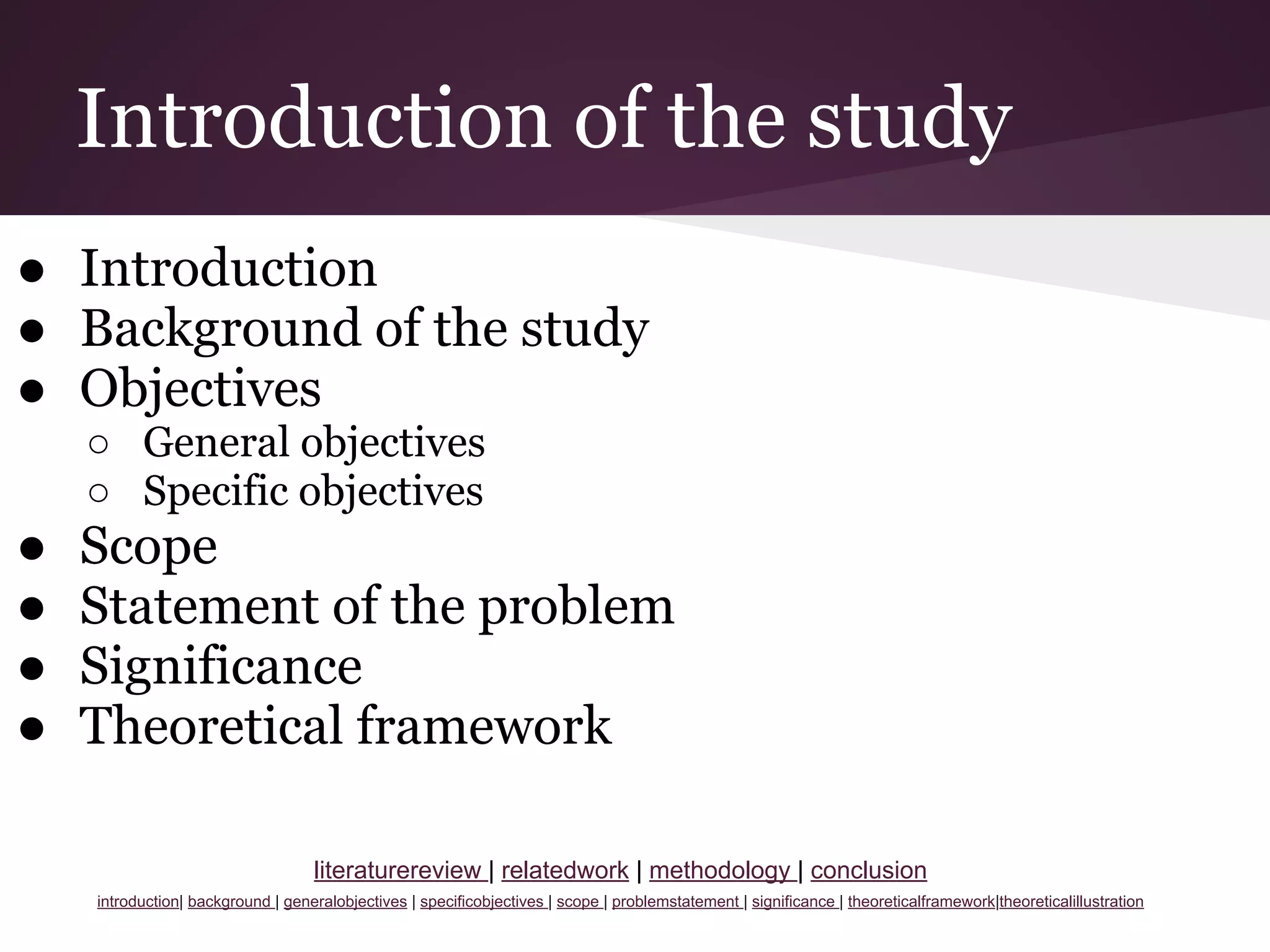 Introduction of the study
● Introduction
● Background of the study
● Objectives
○ General objectives
○ Specific objectives
● Scope
● Statement of the problem
● Significance
● Theoretical framework
literaturereview | relatedwork | methodology | conclusion
introduction| background | generalobjectives | specificobjectives | scope | problemstatement | significance | theoreticalframework|theoreticalillustration
 