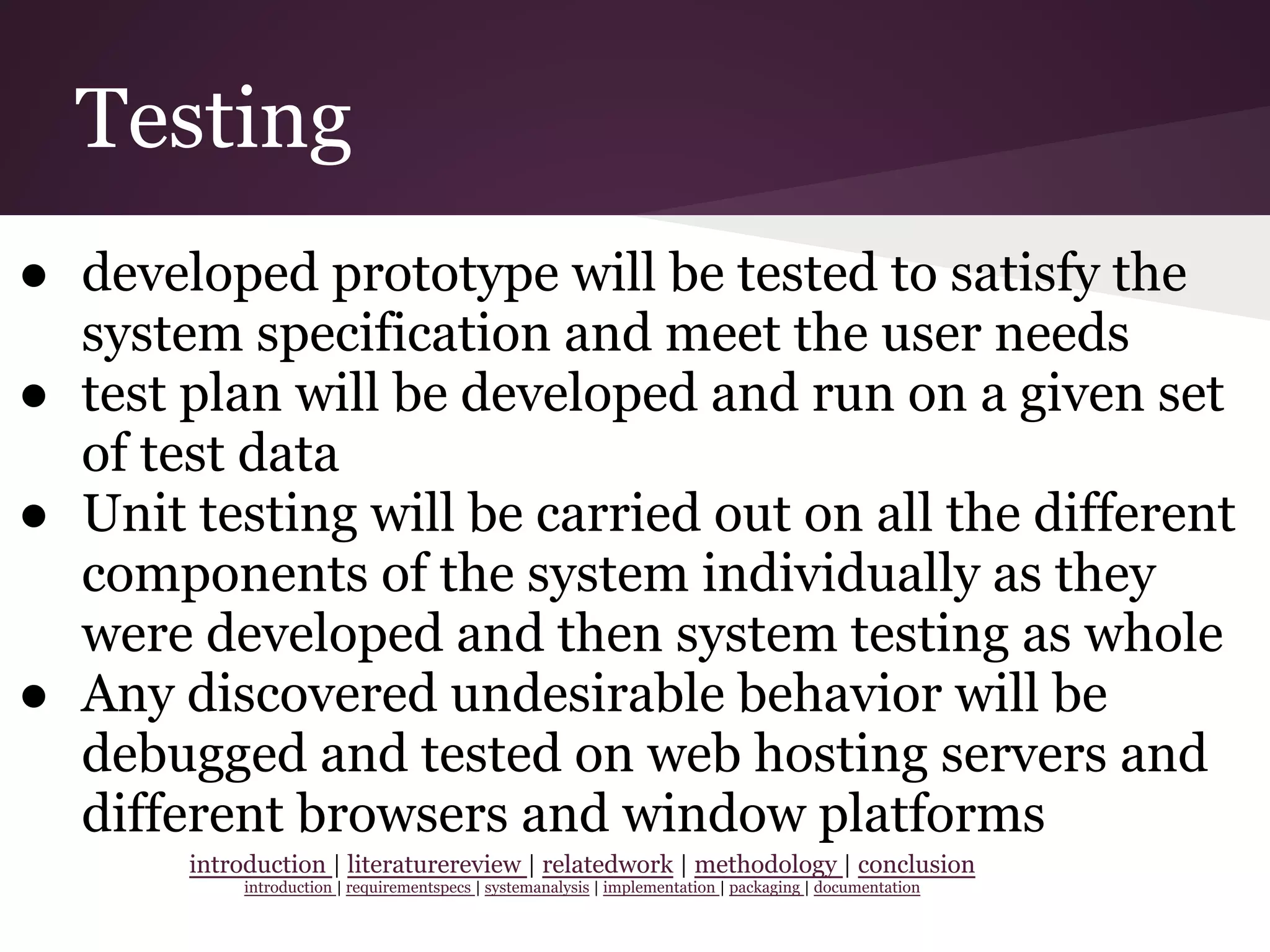 Testing
● developed prototype will be tested to satisfy the
system specification and meet the user needs
● test plan will be developed and run on a given set
of test data
● Unit testing will be carried out on all the different
components of the system individually as they
were developed and then system testing as whole
● Any discovered undesirable behavior will be
debugged and tested on web hosting servers and
different browsers and window platforms
introduction | literaturereview | relatedwork | methodology | conclusion
introduction | requirementspecs | systemanalysis | implementation | packaging | documentation
 