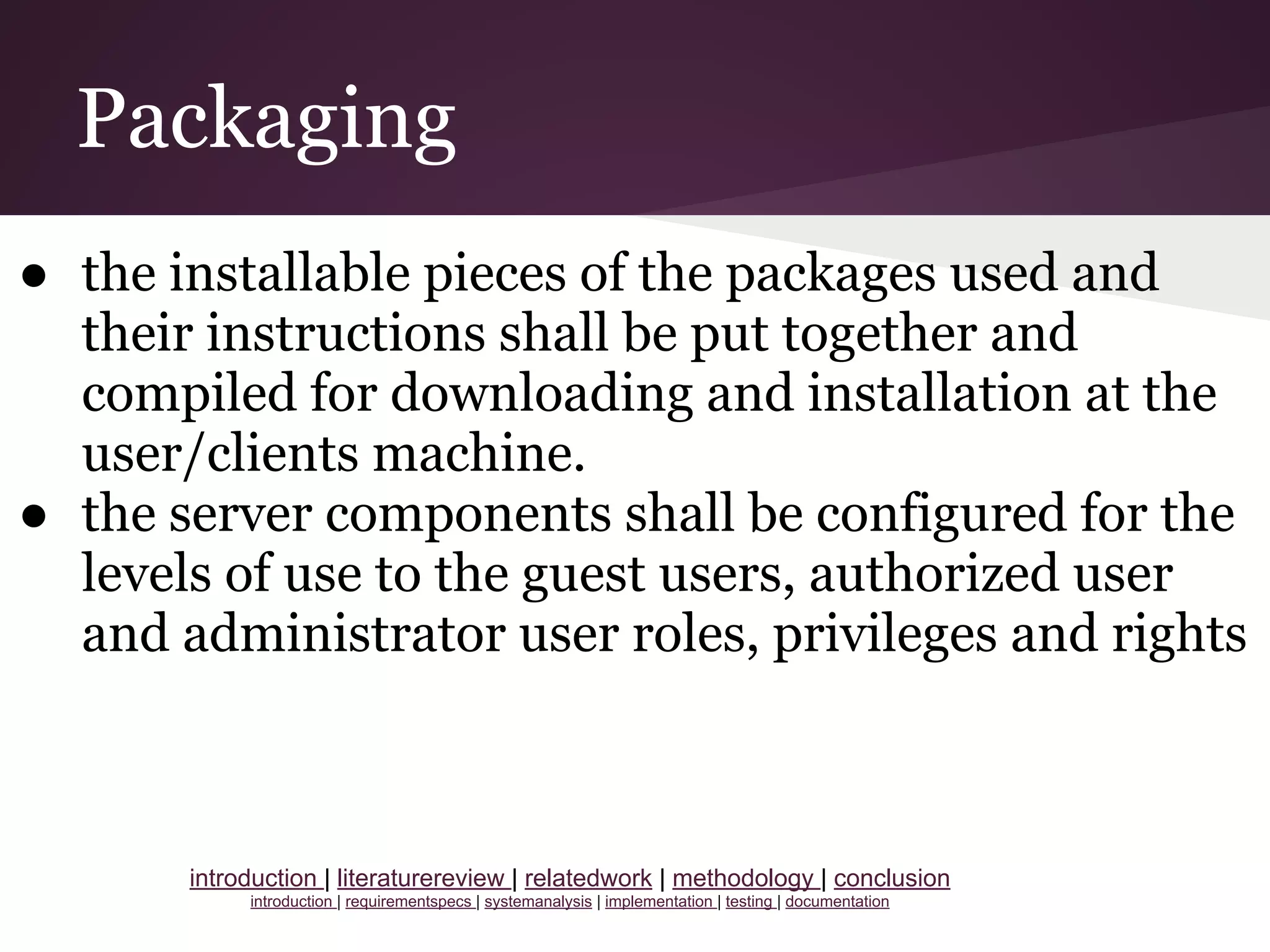 Packaging
● the installable pieces of the packages used and
their instructions shall be put together and
compiled for downloading and installation at the
user/clients machine.
● the server components shall be configured for the
levels of use to the guest users, authorized user
and administrator user roles, privileges and rights
introduction | literaturereview | relatedwork | methodology | conclusion
introduction | requirementspecs | systemanalysis | implementation | testing | documentation
 