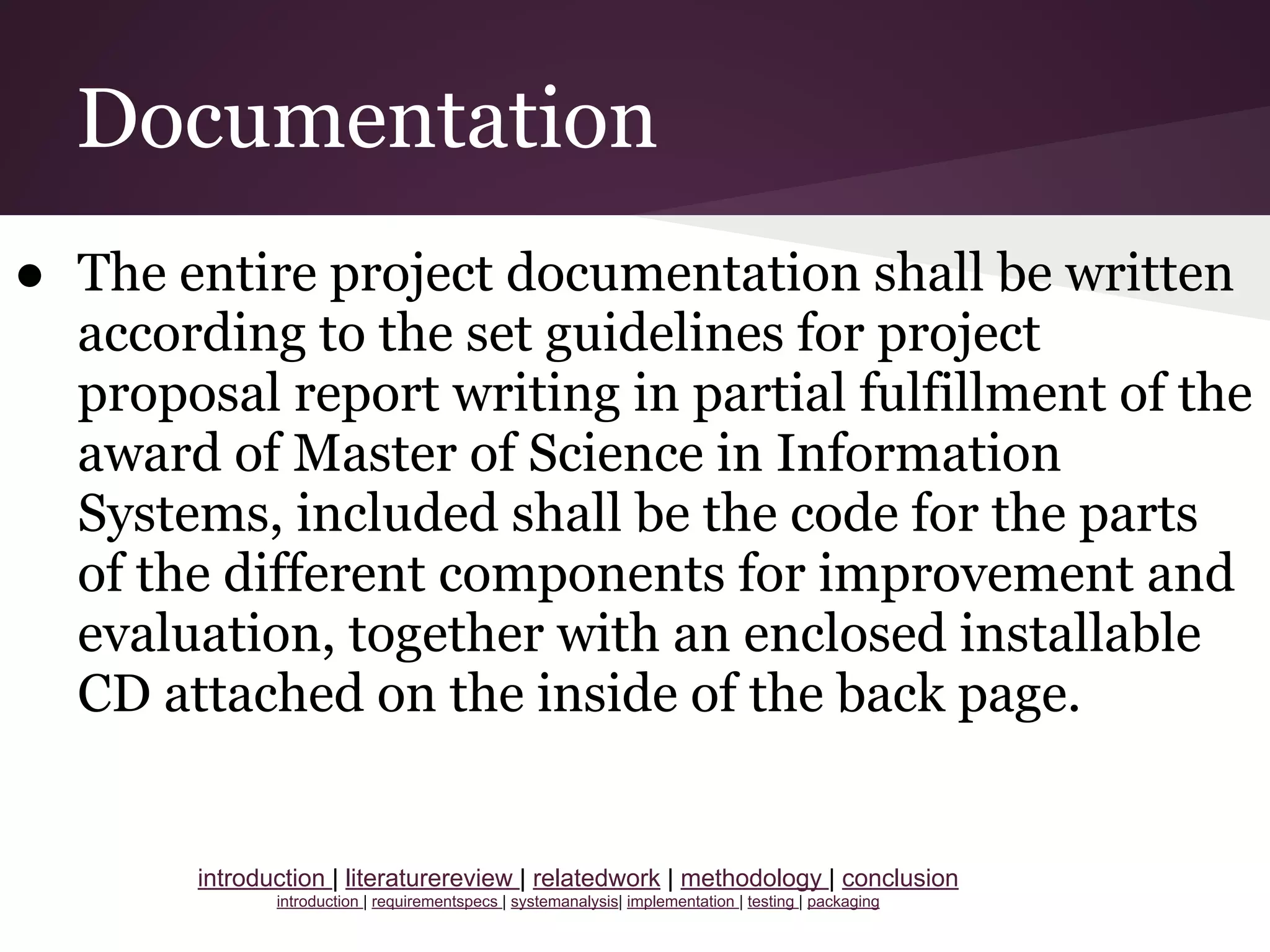 Documentation
● The entire project documentation shall be written
according to the set guidelines for project
proposal report writing in partial fulfillment of the
award of Master of Science in Information
Systems, included shall be the code for the parts
of the different components for improvement and
evaluation, together with an enclosed installable
CD attached on the inside of the back page.
introduction | literaturereview | relatedwork | methodology | conclusion
introduction | requirementspecs | systemanalysis| implementation | testing | packaging
 
