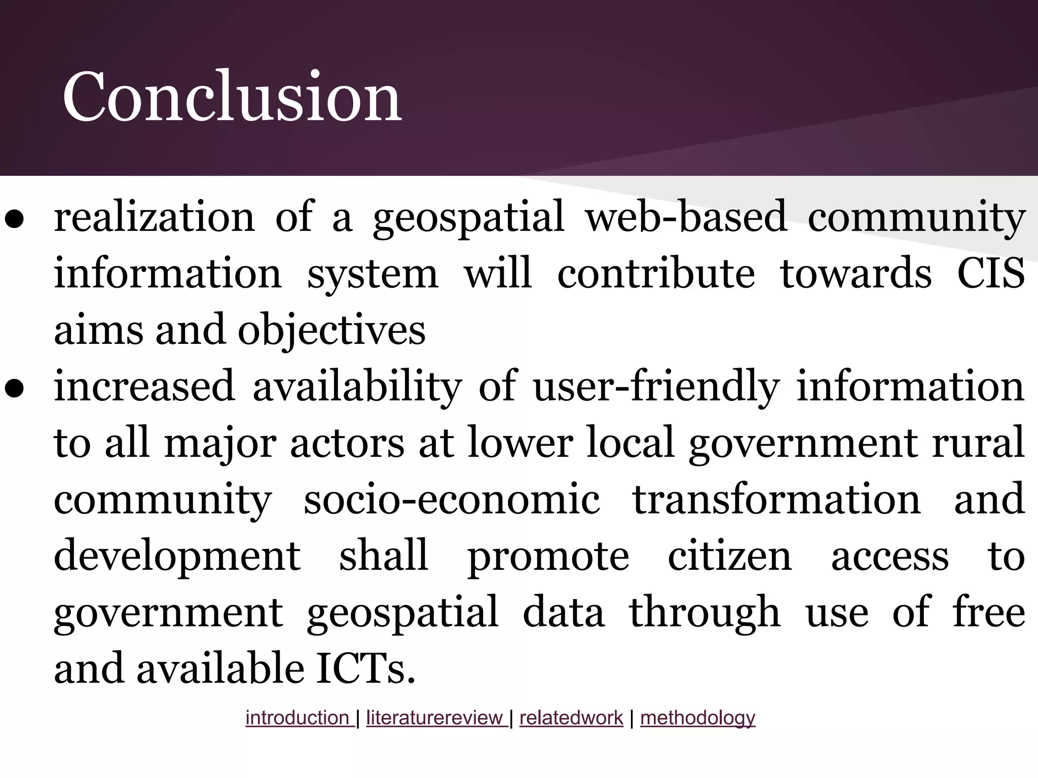 Conclusion
● realization of a geospatial web-based community
information system will contribute towards CIS
aims and objectives
● increased availability of user-friendly information
to all major actors at lower local government rural
community socio-economic transformation and
development shall promote citizen access to
government geospatial data through use of free
and available ICTs.
introduction | literaturereview | relatedwork | methodology
 