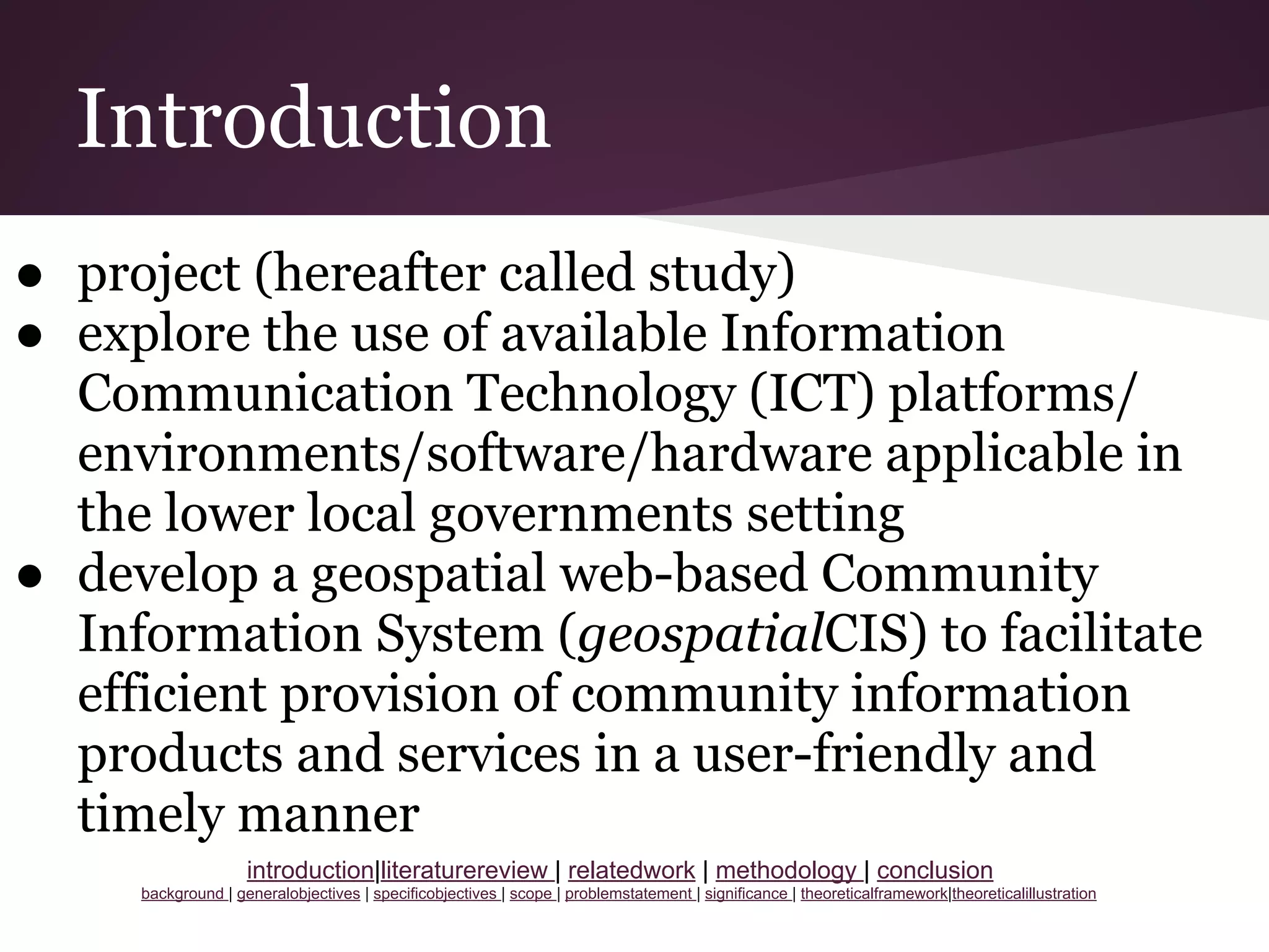 Introduction
● project (hereafter called study)
● explore the use of available Information
Communication Technology (ICT) platforms/
environments/software/hardware applicable in
the lower local governments setting
● develop a geospatial web-based Community
Information System (geospatialCIS) to facilitate
efficient provision of community information
products and services in a user-friendly and
timely manner
introduction|literaturereview | relatedwork | methodology | conclusion
background | generalobjectives | specificobjectives | scope | problemstatement | significance | theoreticalframework|theoreticalillustration
 