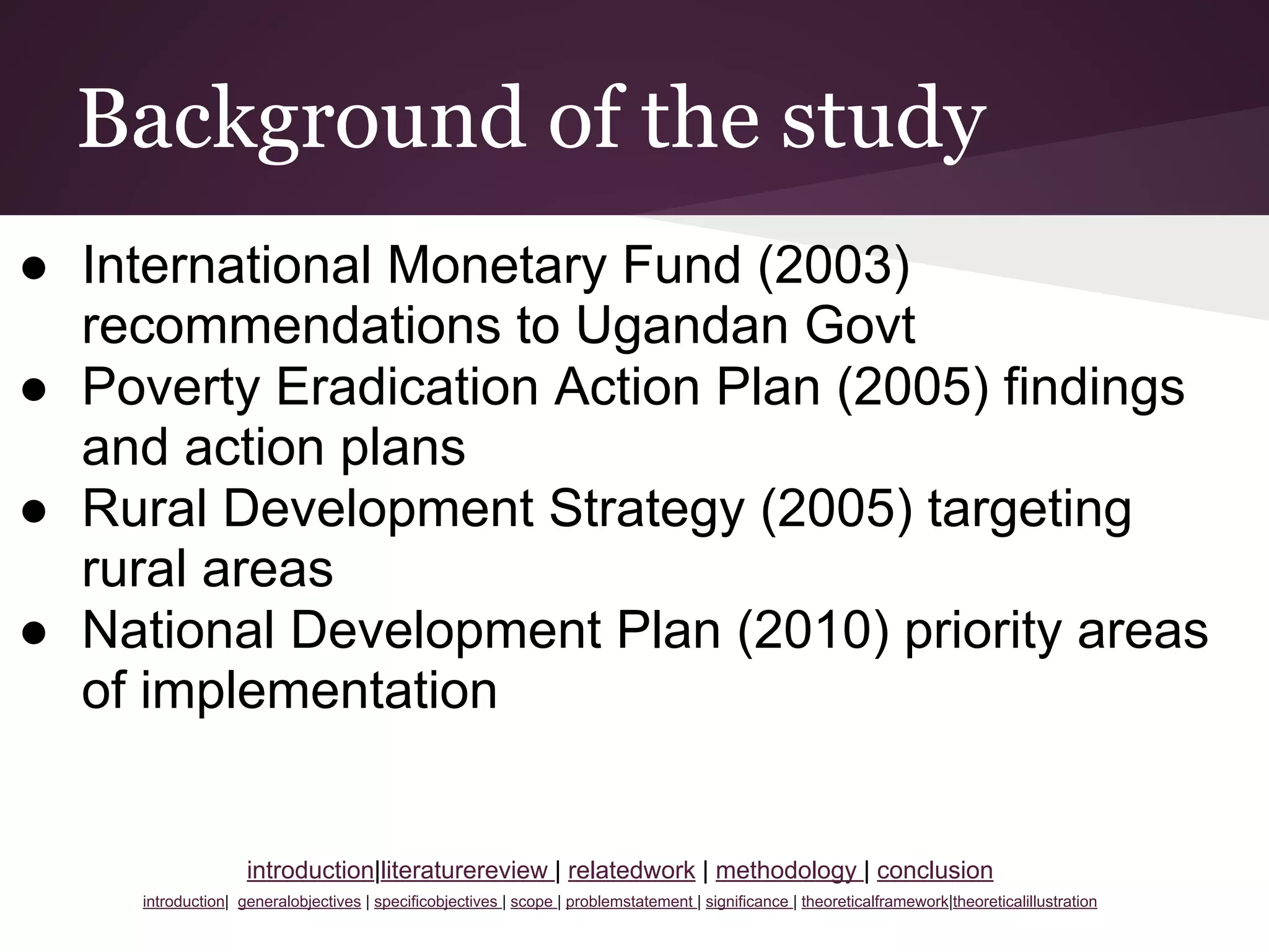 Background of the study
● International Monetary Fund (2003)
recommendations to Ugandan Govt
● Poverty Eradication Action Plan (2005) findings
and action plans
● Rural Development Strategy (2005) targeting
rural areas
● National Development Plan (2010) priority areas
of implementation
introduction|literaturereview | relatedwork | methodology | conclusion
introduction| generalobjectives | specificobjectives | scope | problemstatement | significance | theoreticalframework|theoreticalillustration
 