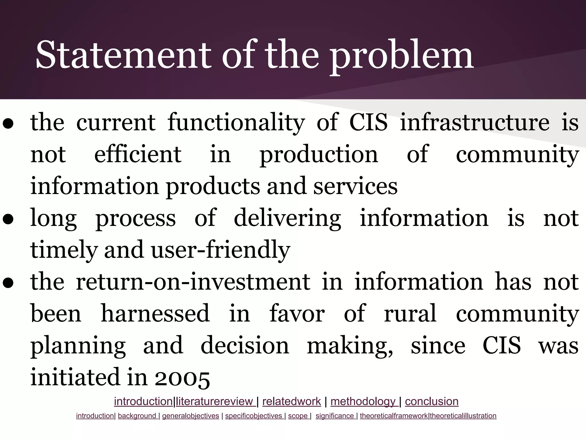 Statement of the problem
● the current functionality of CIS infrastructure is
not efficient in production of community
information products and services
● long process of delivering information is not
timely and user-friendly
● the return-on-investment in information has not
been harnessed in favor of rural community
planning and decision making, since CIS was
initiated in 2005
introduction|literaturereview | relatedwork | methodology | conclusion
introduction| background | generalobjectives | specificobjectives | scope | significance | theoreticalframework|theoreticalillustration
 