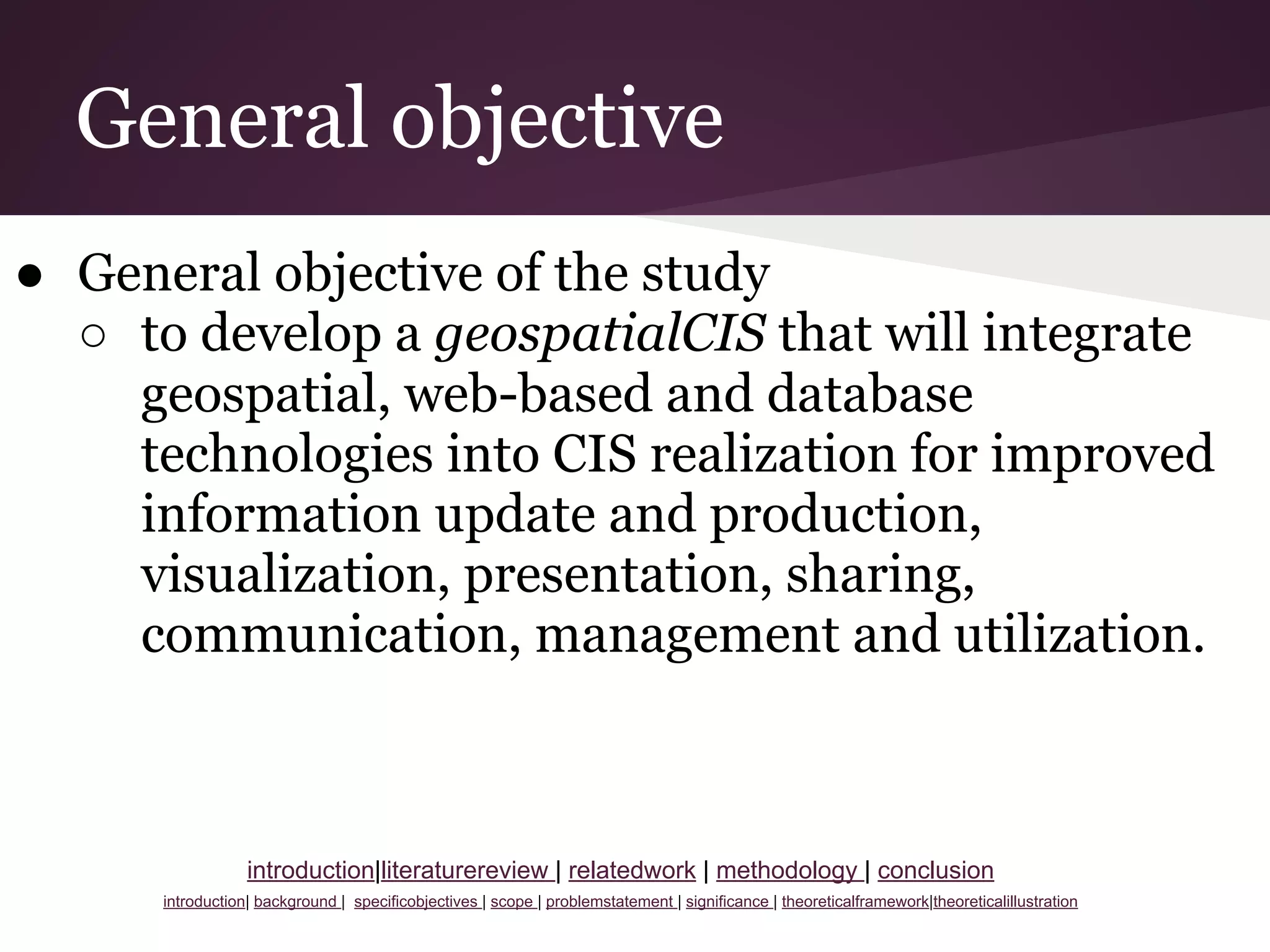 General objective
● General objective of the study
○ to develop a geospatialCIS that will integrate
geospatial, web-based and database
technologies into CIS realization for improved
information update and production,
visualization, presentation, sharing,
communication, management and utilization.
introduction|literaturereview | relatedwork | methodology | conclusion
introduction| background | specificobjectives | scope | problemstatement | significance | theoreticalframework|theoreticalillustration
 