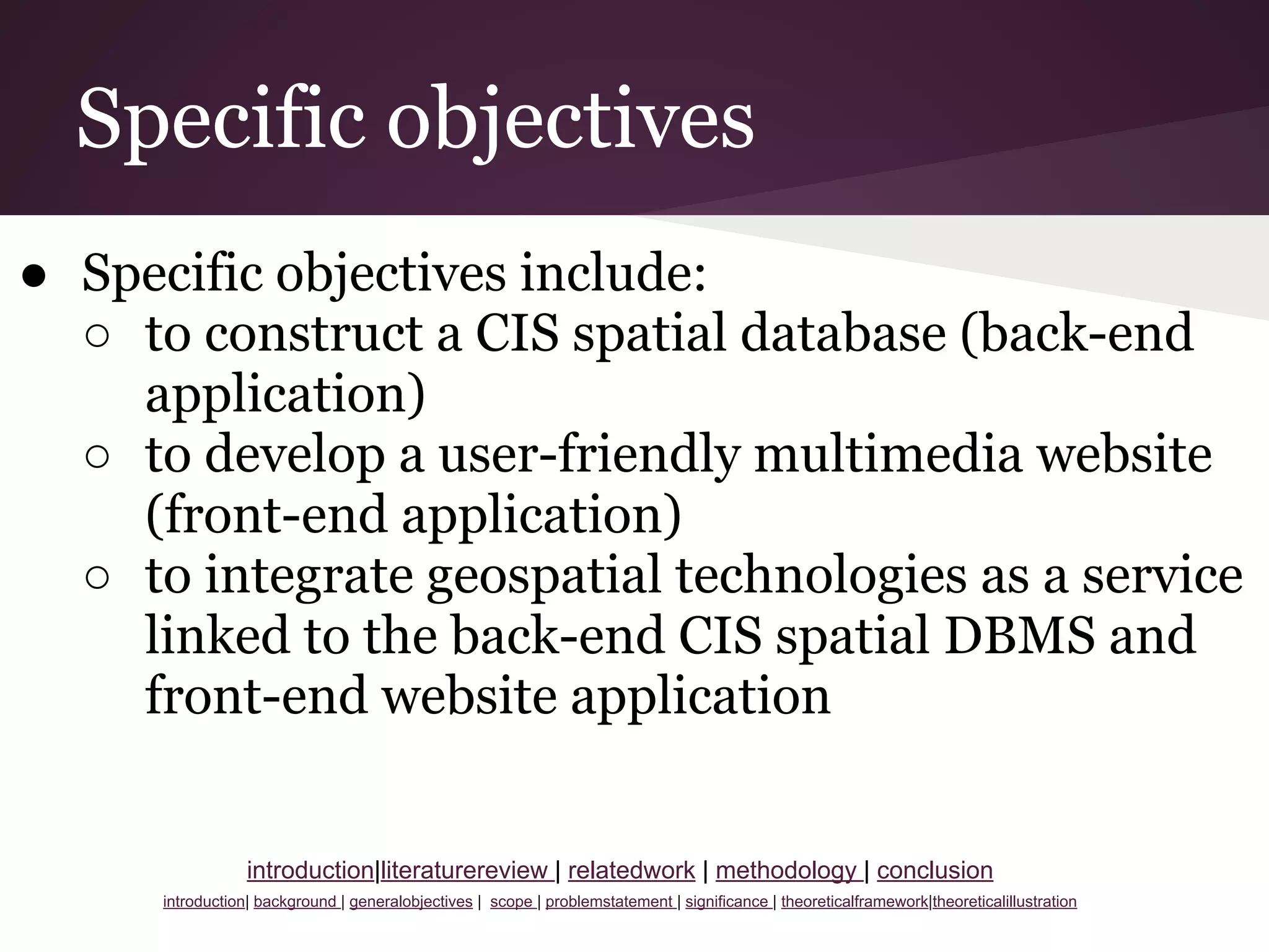 Specific objectives
● Specific objectives include:
○ to construct a CIS spatial database (back-end
application)
○ to develop a user-friendly multimedia website
(front-end application)
○ to integrate geospatial technologies as a service
linked to the back-end CIS spatial DBMS and
front-end website application
introduction|literaturereview | relatedwork | methodology | conclusion
introduction| background | generalobjectives | scope | problemstatement | significance | theoreticalframework|theoreticalillustration
 