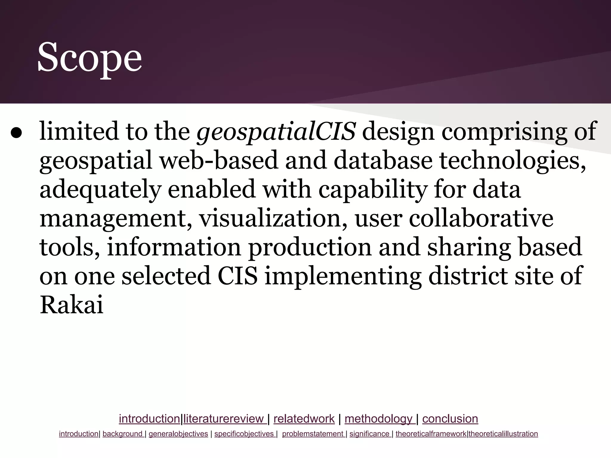 Scope
● limited to the geospatialCIS design comprising of
geospatial web-based and database technologies,
adequately enabled with capability for data
management, visualization, user collaborative
tools, information production and sharing based
on one selected CIS implementing district site of
Rakai
introduction|literaturereview | relatedwork | methodology | conclusion
introduction| background | generalobjectives | specificobjectives | problemstatement | significance | theoreticalframework|theoreticalillustration
 