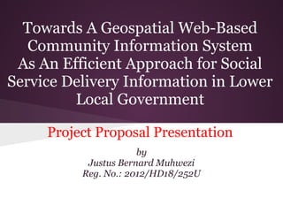 Towards A Geospatial Web-Based
Community Information System
As An Efficient Approach for Social
Service Delivery Information in Lower
Local Government
Project Proposal Presentation
by
Justus Bernard Muhwezi
Reg. No.: 2012/HD18/252U
 